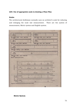 LO4. Use of appropriate scale in drawing a Floor Plan
Scales
The architectural draftsman normally uses an architect’s scale for reducing
and enlarging the scale size measurement.

There are two system of

measurement, Metric system and English system.

Metric System
73

 