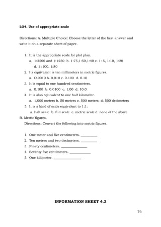 LO4. Use of appropriate scale
Directions: A. Multiple Choice: Choose the letter of the best answer and
write it on a separate sheet of paper.
1. It is the appropriate scale for plot plan.
a. 1:2500 and 1:1250 b. 1:75,1:50,1:40 c. 1: 5, 1:10, 1:20
d. 1 :100, 1:80
2. Its equivalent is ten millimeters in metric figures.
a. O.0010 b. 0.010 c. 0.100 d. 0.10
3. It is equal to one hundred centimeters.
a. 0.100 b. 0.0100 c. 1.00 d. 10.0
4. It is also equivalent to one half kilometer.
a. 1,000 meters b. 50 meters c. 500 meters d. 500 decimeters
5. It is a kind of scale equivalent to 1:1.
a. half scale b. full scale c. metric scale d. none of the above
B. Metric figures.
Directions: Convert the following into metric figures.
1. One meter and five centimeters. __________
2. Ten meters and two decimeters. __________
3. Ninety centimeters. ________________
4. Seventy five centimeters. _____________
5. One kilometer. _________________

INFORMATION SHEET 4.3
76

 