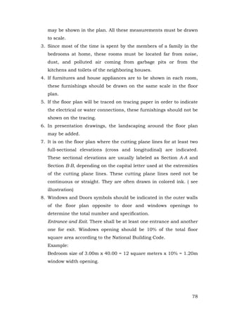may be shown in the plan. All these measurements must be drawn
to scale.
3. Since most of the time is spent by the members of a family in the
bedrooms at home, these rooms must be located far from noise,
dust, and polluted air coming from garbage pits or from the
kitchens and toilets of the neighboring houses.
4. If furnitures and house appliances are to be shown in each room,
these furnishings should be drawn on the same scale in the floor
plan.
5. If the floor plan will be traced on tracing paper in order to indicate
the electrical or water connections, these furnishings should not be
shown on the tracing.
6. In presentation drawings, the landscaping around the floor plan
may be added.
7. It is on the floor plan where the cutting plane lines for at least two
full-sectional elevations (cross and longitudinal) are indicated.
These sectional elevations are usually labeled as Section A-A and
Section B-B, depending on the capital letter used at the extremities
of the cutting plane lines. These cutting plane lines need not be
continuous or straight. They are often drawn in colored ink. ( see
illustration)
8. Windows and Doors symbols should be indicated in the outer walls
of the floor plan opposite to door and windows openings to
determine the total number and specification.
Entrance and Exit. There shall be at least one entrance and another
one for exit. Windows opening should be 10% of the total floor
square area according to the National Building Code.
Example:
Bedroom size of 3.00m x 40.00 = 12 square meters x 10% = 1.20m
window width opening.

78

 