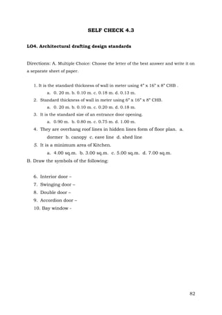 SELF CHECK 4.3
LO4. Architectural drafting design standards

Directions: A. Multiple Choice: Choose the letter of the best answer and write it on
a separate sheet of paper.
1. It is the standard thickness of wall in meter using 4” x 16” x 8” CHB .
a. 0. 20 m. b. 0.10 m. c. 0.18 m. d. 0.13 m.
2. Standard thickness of wall in meter using 6” x 16” x 8” CHB.
a. 0. 20 m. b. 0.10 m. c. 0.20 m. d. 0.18 m.
3. It is the standard size of an entrance door opening.
a. 0.90 m. b. 0.80 m. c. 0.75 m. d. 1.00 m.

4. They are overhang roof lines in hidden lines form of floor plan. a.
dormer b. canopy c. eave line d. shed line
5. It is a minimum area of Kitchen.
a. 4.00 sq.m. b. 3.00 sq.m. c. 5.00 sq.m. d. 7.00 sq.m.
B. Draw the symbols of the following:
6. Interior door –
7. Swinging door –
8. Double door –
9. Accordion door –
10. Bay window -

82

 