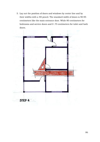 5. Lay out the position of doors and windows by center line and by
their widths with a 4H pencil. The standard width of doors is 90-95
centimeters like the main entrance door. While 80 centimeters for
bedrooms and service doors and 0 .75 centimeters for toilet and bath
doors.

86

 