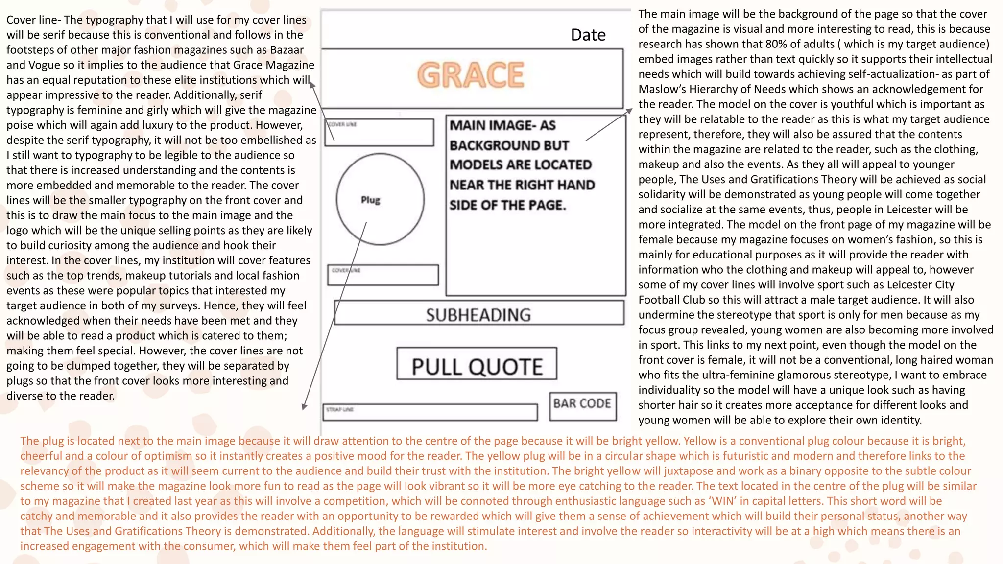 Cover line- The typography that I will use for my cover lines
will be serif because this is conventional and follows in the
footsteps of other major fashion magazines such as Bazaar
and Vogue so it implies to the audience that Grace Magazine
has an equal reputation to these elite institutions which will
appear impressive to the reader. Additionally, serif
typography is feminine and girly which will give the magazine
poise which will again add luxury to the product. However,
despite the serif typography, it will not be too embellished as
I still want to typography to be legible to the audience so
that there is increased understanding and the contents is
more embedded and memorable to the reader. The cover
lines will be the smaller typography on the front cover and
this is to draw the main focus to the main image and the
logo which will be the unique selling points as they are likely
to build curiosity among the audience and hook their
interest. In the cover lines, my institution will cover features
such as the top trends, makeup tutorials and local fashion
events as these were popular topics that interested my
target audience in both of my surveys. Hence, they will feel
acknowledged when their needs have been met and they
will be able to read a product which is catered to them;
making them feel special. However, the cover lines are not
going to be clumped together, they will be separated by
plugs so that the front cover looks more interesting and
diverse to the reader.
The plug is located next to the main image because it will draw attention to the centre of the page because it will be bright yellow. Yellow is a conventional plug colour because it is bright,
cheerful and a colour of optimism so it instantly creates a positive mood for the reader. The yellow plug will be in a circular shape which is futuristic and modern and therefore links to the
relevancy of the product as it will seem current to the audience and build their trust with the institution. The bright yellow will juxtapose and work as a binary opposite to the subtle colour
scheme so it will make the magazine look more fun to read as the page will look vibrant so it will be more eye catching to the reader. The text located in the centre of the plug will be similar
to my magazine that I created last year as this will involve a competition, which will be connoted through enthusiastic language such as ‘WIN’ in capital letters. This short word will be
catchy and memorable and it also provides the reader with an opportunity to be rewarded which will give them a sense of achievement which will build their personal status, another way
that The Uses and Gratifications Theory is demonstrated. Additionally, the language will stimulate interest and involve the reader so interactivity will be at a high which means there is an
increased engagement with the consumer, which will make them feel part of the institution.
Date
The main image will be the background of the page so that the cover
of the magazine is visual and more interesting to read, this is because
research has shown that 80% of adults ( which is my target audience)
embed images rather than text quickly so it supports their intellectual
needs which will build towards achieving self-actualization- as part of
Maslow’s Hierarchy of Needs which shows an acknowledgement for
the reader. The model on the cover is youthful which is important as
they will be relatable to the reader as this is what my target audience
represent, therefore, they will also be assured that the contents
within the magazine are related to the reader, such as the clothing,
makeup and also the events. As they all will appeal to younger
people, The Uses and Gratifications Theory will be achieved as social
solidarity will be demonstrated as young people will come together
and socialize at the same events, thus, people in Leicester will be
more integrated. The model on the front page of my magazine will be
female because my magazine focuses on women’s fashion, so this is
mainly for educational purposes as it will provide the reader with
information who the clothing and makeup will appeal to, however
some of my cover lines will involve sport such as Leicester City
Football Club so this will attract a male target audience. It will also
undermine the stereotype that sport is only for men because as my
focus group revealed, young women are also becoming more involved
in sport. This links to my next point, even though the model on the
front cover is female, it will not be a conventional, long haired woman
who fits the ultra-feminine glamorous stereotype, I want to embrace
individuality so the model will have a unique look such as having
shorter hair so it creates more acceptance for different looks and
young women will be able to explore their own identity.
 