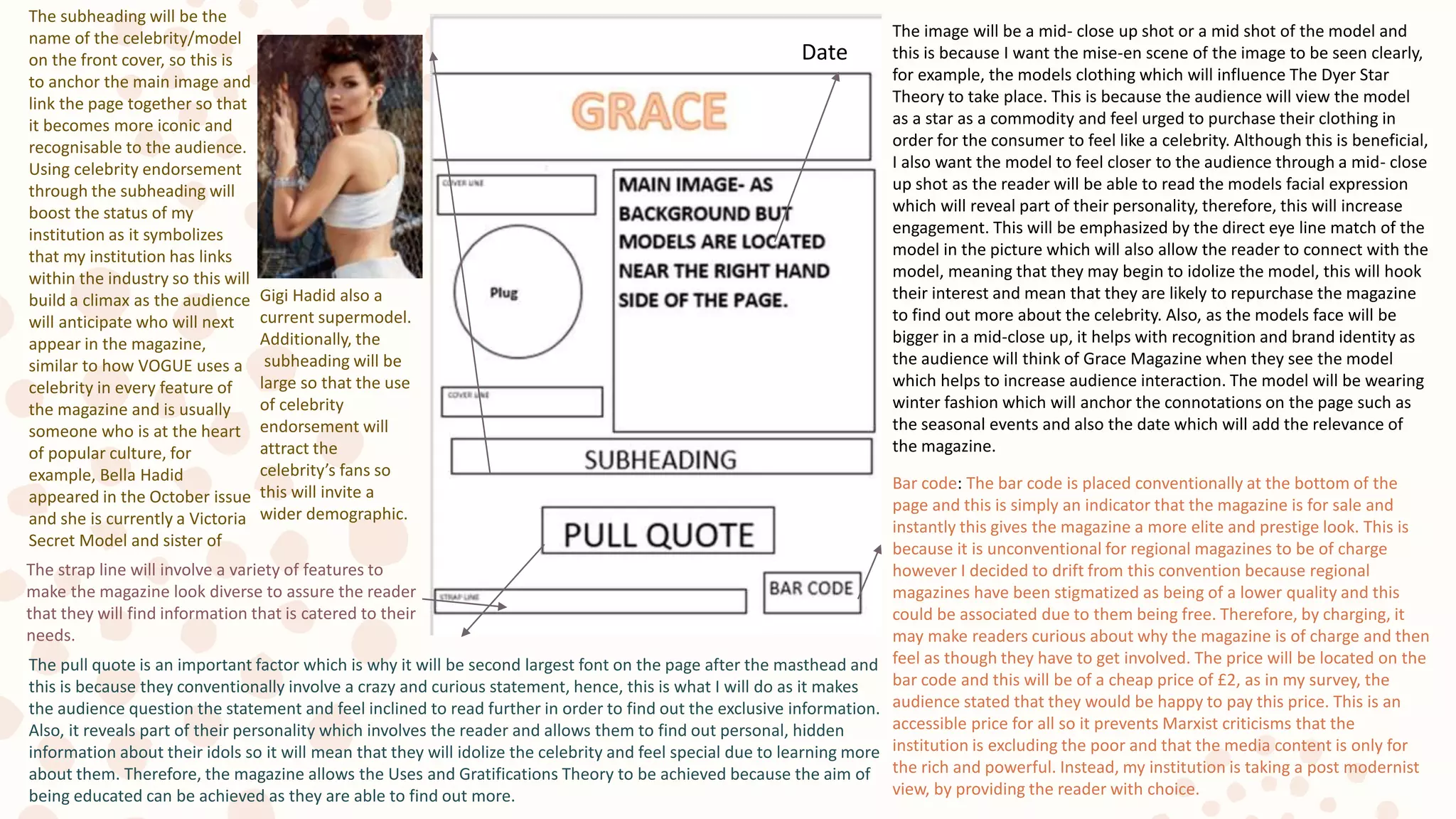 The image will be a mid- close up shot or a mid shot of the model and
this is because I want the mise-en scene of the image to be seen clearly,
for example, the models clothing which will influence The Dyer Star
Theory to take place. This is because the audience will view the model
as a star as a commodity and feel urged to purchase their clothing in
order for the consumer to feel like a celebrity. Although this is beneficial,
I also want the model to feel closer to the audience through a mid- close
up shot as the reader will be able to read the models facial expression
which will reveal part of their personality, therefore, this will increase
engagement. This will be emphasized by the direct eye line match of the
model in the picture which will also allow the reader to connect with the
model, meaning that they may begin to idolize the model, this will hook
their interest and mean that they are likely to repurchase the magazine
to find out more about the celebrity. Also, as the models face will be
bigger in a mid-close up, it helps with recognition and brand identity as
the audience will think of Grace Magazine when they see the model
which helps to increase audience interaction. The model will be wearing
winter fashion which will anchor the connotations on the page such as
the seasonal events and also the date which will add the relevance of
the magazine.
Bar code: The bar code is placed conventionally at the bottom of the
page and this is simply an indicator that the magazine is for sale and
instantly this gives the magazine a more elite and prestige look. This is
because it is unconventional for regional magazines to be of charge
however I decided to drift from this convention because regional
magazines have been stigmatized as being of a lower quality and this
could be associated due to them being free. Therefore, by charging, it
may make readers curious about why the magazine is of charge and then
feel as though they have to get involved. The price will be located on the
bar code and this will be of a cheap price of £2, as in my survey, the
audience stated that they would be happy to pay this price. This is an
accessible price for all so it prevents Marxist criticisms that the
institution is excluding the poor and that the media content is only for
the rich and powerful. Instead, my institution is taking a post modernist
view, by providing the reader with choice.
Date
The subheading will be the
name of the celebrity/model
on the front cover, so this is
to anchor the main image and
link the page together so that
it becomes more iconic and
recognisable to the audience.
Using celebrity endorsement
through the subheading will
boost the status of my
institution as it symbolizes
that my institution has links
within the industry so this will
build a climax as the audience
will anticipate who will next
appear in the magazine,
similar to how VOGUE uses a
celebrity in every feature of
the magazine and is usually
someone who is at the heart
of popular culture, for
example, Bella Hadid
appeared in the October issue
and she is currently a Victoria
Secret Model and sister of
Gigi Hadid also a
current supermodel.
Additionally, the
subheading will be
large so that the use
of celebrity
endorsement will
attract the
celebrity’s fans so
this will invite a
wider demographic.
The pull quote is an important factor which is why it will be second largest font on the page after the masthead and
this is because they conventionally involve a crazy and curious statement, hence, this is what I will do as it makes
the audience question the statement and feel inclined to read further in order to find out the exclusive information.
Also, it reveals part of their personality which involves the reader and allows them to find out personal, hidden
information about their idols so it will mean that they will idolize the celebrity and feel special due to learning more
about them. Therefore, the magazine allows the Uses and Gratifications Theory to be achieved because the aim of
being educated can be achieved as they are able to find out more.
The strap line will involve a variety of features to
make the magazine look diverse to assure the reader
that they will find information that is catered to their
needs.
 