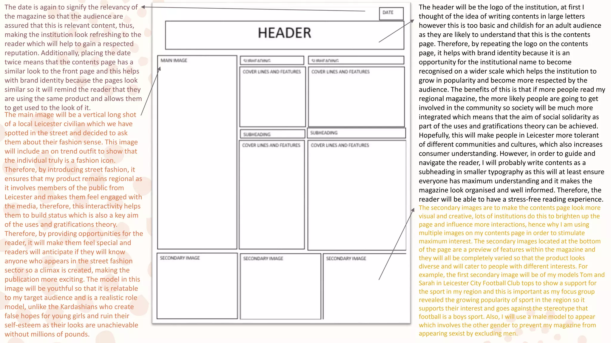 The header will be the logo of the institution, at first I
thought of the idea of writing contents in large letters
however this is too basic and childish for an adult audience
as they are likely to understand that this is the contents
page. Therefore, by repeating the logo on the contents
page, it helps with brand identity because it is an
opportunity for the institutional name to become
recognised on a wider scale which helps the institution to
grow in popularity and become more respected by the
audience. The benefits of this is that if more people read my
regional magazine, the more likely people are going to get
involved in the community so society will be much more
integrated which means that the aim of social solidarity as
part of the uses and gratifications theory can be achieved.
Hopefully, this will make people in Leicester more tolerant
of different communities and cultures, which also increases
consumer understanding. However, in order to guide and
navigate the reader, I will probably write contents as a
subheading in smaller typography as this will at least ensure
everyone has maximum understanding and it makes the
magazine look organised and well informed. Therefore, the
reader will be able to have a stress-free reading experience.
The date is again to signify the relevancy of
the magazine so that the audience are
assured that this is relevant content, thus,
making the institution look refreshing to the
reader which will help to gain a respected
reputation. Additionally, placing the date
twice means that the contents page has a
similar look to the front page and this helps
with brand identity because the pages look
similar so it will remind the reader that they
are using the same product and allows them
to get used to the look of it.
The main image will be a vertical long shot
of a local Leicester civilian which we have
spotted in the street and decided to ask
them about their fashion sense. This image
will include an on trend outfit to show that
the individual truly is a fashion icon.
Therefore, by introducing street fashion, it
ensures that my product remains regional as
it involves members of the public from
Leicester and makes them feel engaged with
the media, therefore, this interactivity helps
them to build status which is also a key aim
of the uses and gratifications theory.
Therefore, by providing opportunities for the
reader, it will make them feel special and
readers will anticipate if they will know
anyone who appears in the street fashion
sector so a climax is created, making the
publication more exciting. The model in this
image will be youthful so that it is relatable
to my target audience and is a realistic role
model, unlike the Kardashians who create
false hopes for young girls and ruin their
self-esteem as their looks are unachievable
without millions of pounds.
The secondary images are to make the contents page look more
visual and creative, lots of institutions do this to brighten up the
page and influence more interactions, hence why I am using
multiple images on my contents page in order to stimulate
maximum interest. The secondary images located at the bottom
of the page are a preview of features within the magazine and
they will all be completely varied so that the product looks
diverse and will cater to people with different interests. For
example, the first secondary image will be of my models Tom and
Sarah in Leicester City Football Club tops to show a support for
the sport in my region and this is important as my focus group
revealed the growing popularity of sport in the region so it
supports their interest and goes against the stereotype that
football is a boys sport. Also, I will use a male model to appear
which involves the other gender to prevent my magazine from
appearing sexist by excluding men.
 