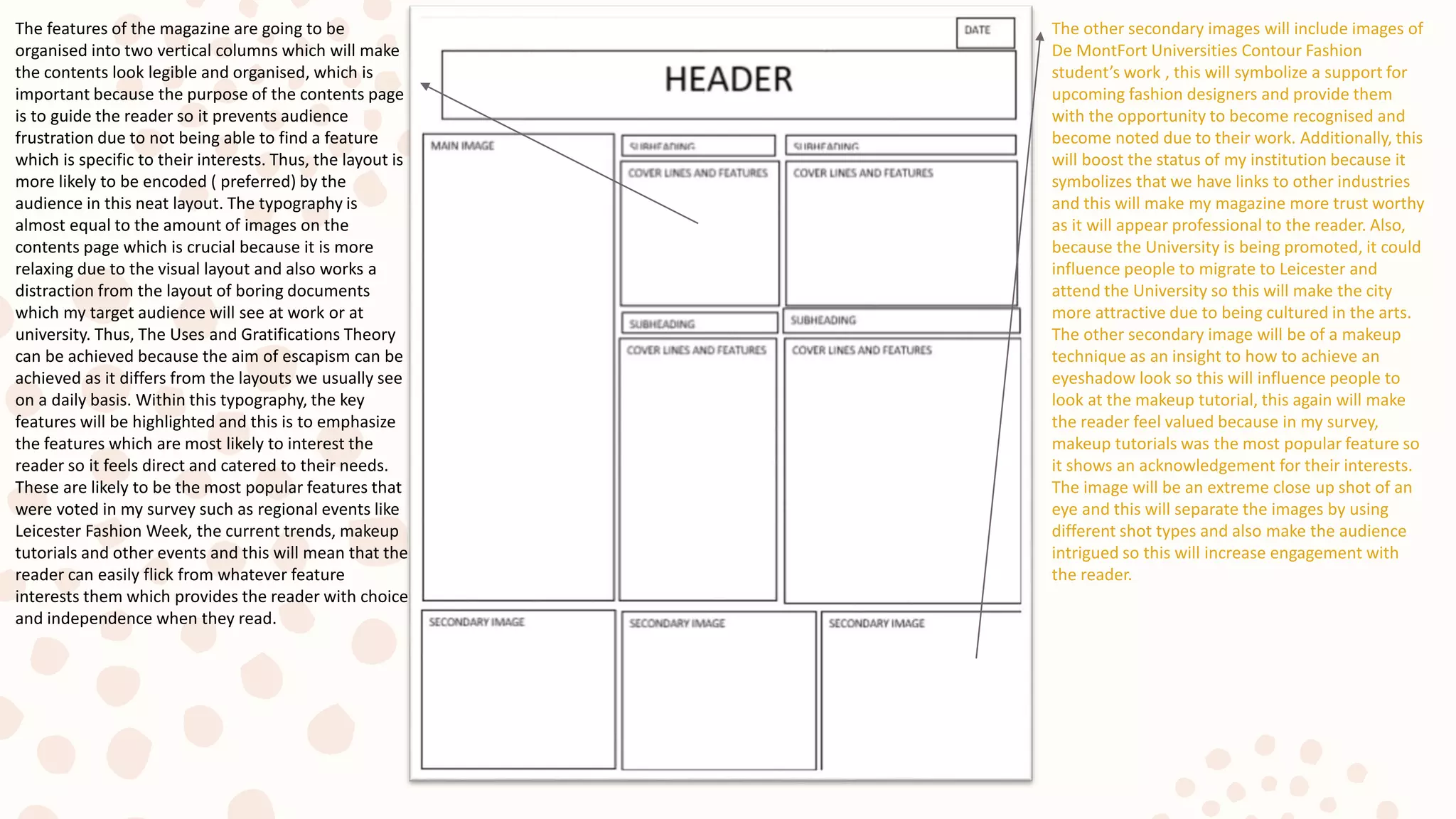 The other secondary images will include images of
De MontFort Universities Contour Fashion
student’s work , this will symbolize a support for
upcoming fashion designers and provide them
with the opportunity to become recognised and
become noted due to their work. Additionally, this
will boost the status of my institution because it
symbolizes that we have links to other industries
and this will make my magazine more trust worthy
as it will appear professional to the reader. Also,
because the University is being promoted, it could
influence people to migrate to Leicester and
attend the University so this will make the city
more attractive due to being cultured in the arts.
The other secondary image will be of a makeup
technique as an insight to how to achieve an
eyeshadow look so this will influence people to
look at the makeup tutorial, this again will make
the reader feel valued because in my survey,
makeup tutorials was the most popular feature so
it shows an acknowledgement for their interests.
The image will be an extreme close up shot of an
eye and this will separate the images by using
different shot types and also make the audience
intrigued so this will increase engagement with
the reader.
The features of the magazine are going to be
organised into two vertical columns which will make
the contents look legible and organised, which is
important because the purpose of the contents page
is to guide the reader so it prevents audience
frustration due to not being able to find a feature
which is specific to their interests. Thus, the layout is
more likely to be encoded ( preferred) by the
audience in this neat layout. The typography is
almost equal to the amount of images on the
contents page which is crucial because it is more
relaxing due to the visual layout and also works a
distraction from the layout of boring documents
which my target audience will see at work or at
university. Thus, The Uses and Gratifications Theory
can be achieved because the aim of escapism can be
achieved as it differs from the layouts we usually see
on a daily basis. Within this typography, the key
features will be highlighted and this is to emphasize
the features which are most likely to interest the
reader so it feels direct and catered to their needs.
These are likely to be the most popular features that
were voted in my survey such as regional events like
Leicester Fashion Week, the current trends, makeup
tutorials and other events and this will mean that the
reader can easily flick from whatever feature
interests them which provides the reader with choice
and independence when they read.
 