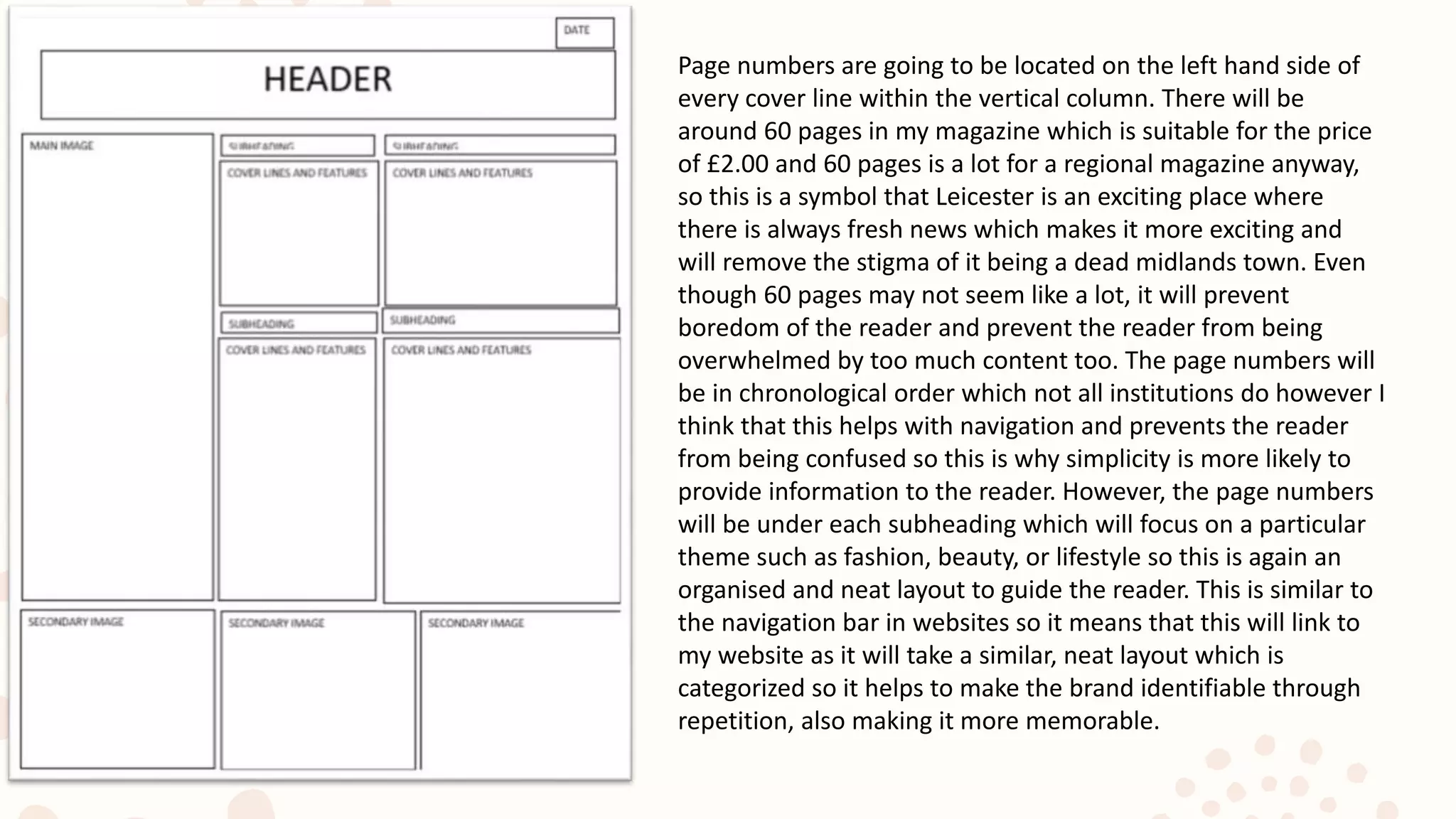 Page numbers are going to be located on the left hand side of
every cover line within the vertical column. There will be
around 60 pages in my magazine which is suitable for the price
of £2.00 and 60 pages is a lot for a regional magazine anyway,
so this is a symbol that Leicester is an exciting place where
there is always fresh news which makes it more exciting and
will remove the stigma of it being a dead midlands town. Even
though 60 pages may not seem like a lot, it will prevent
boredom of the reader and prevent the reader from being
overwhelmed by too much content too. The page numbers will
be in chronological order which not all institutions do however I
think that this helps with navigation and prevents the reader
from being confused so this is why simplicity is more likely to
provide information to the reader. However, the page numbers
will be under each subheading which will focus on a particular
theme such as fashion, beauty, or lifestyle so this is again an
organised and neat layout to guide the reader. This is similar to
the navigation bar in websites so it means that this will link to
my website as it will take a similar, neat layout which is
categorized so it helps to make the brand identifiable through
repetition, also making it more memorable.
 