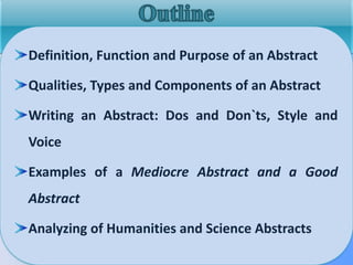Definition, Function and Purpose of an Abstract
Qualities, Types and Components of an Abstract
Writing an Abstract: Dos and Don`ts, Style and
Voice
Examples of a Mediocre Abstract and a Good
Abstract
Analyzing of Humanities and Science Abstracts
 