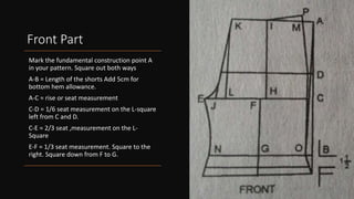 Front Part
Mark the fundamental construction point A
in your pattern. Square out both ways
A-B = Length of the shorts Add 5cm for
bottom hem allowance.
A-C = rise or seat measurement
C-D = 1/6 seat measurement on the L-square
left from C and D.
C-E = 2/3 seat ,measurement on the L-
Square
E-F = 1/3 seat measurement. Square to the
right. Square down from F to G.
 