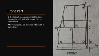 Front Part
G-O = ¼ thigh measurement to the right.
Connect M to O with a hip curve 1 ½ cm
inward from C.
M-P = Measure 2 cm. Connect P to I with a
curve line.
 