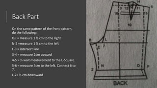 Back Part
On the same pattern of the front pattern,
do the following:
O-I = measure 1 ½ cm to the right
N-2 =measure 1 ¼ cm to the left
F-3 = intersect line
3-4 = measure 2cm upward
4-5 = ½ wait measurement to the L-Square.
5-6 = measure 5cm to the left. Connect 6 to
7.
L-7= ½ cm downward
 