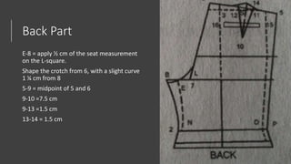 Back Part
E-8 = apply ½ cm of the seat measurement
on the L-square.
Shape the crotch from 6, with a slight curve
1 ¼ cm from 8
5-9 = midpoint of 5 and 6
9-10 =7.5 cm
9-13 =1.5 cm
13-14 = 1.5 cm
 