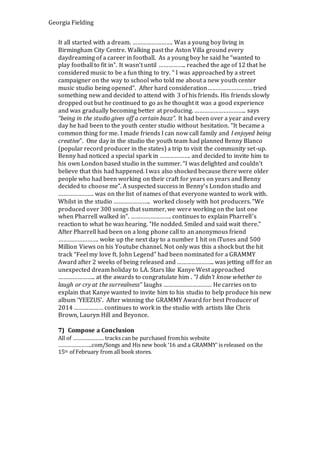 Georgia Fielding
It all started with a dream. ……………………. Was a young boy living in
Birmingham City Centre. Walking past the Aston Villa ground every
daydreaming of a career in football. As a young boy he said he “wanted to
play football to fit in”. It wasn’t until …………….. reached the age of 12 that he
considered music to be a fun thing to try. “ I was approached by a street
campaigner on the way to school who told me about a new youth center
music studio being opened”. After hard consideration………………………. tried
something new and decided to attend with 3 of his friends. His friends slowly
dropped out but he continued to go as he thought it was a good experience
and was gradually becoming better at producing. ………………………….. says
“being in the studio gives off a certain buzz”. It had been over a year and every
day he had been to the youth center studio without hesitation. “It became a
common thing for me. I made friends I can now call family and I enjoyed being
creative”. One day in the studio the youth team had planned Benny Blanco
(popular record producer in the states) a trip to visit the community set-up.
Benny had noticed a special spark in ………………. and decided to invite him to
his own London based studio in the summer. “I was delighted and couldn’t
believe that this had happened. I was also shocked because there were older
people who had been working on their craft for years on years and Benny
decided to choose me”. A suspected success in Benny’s London studio and
…………………. was on the list of names of that everyone wanted to work with.
Whilst in the studio ………………….. worked closely with hot producers. “We
produced over 300 songs that summer, we were working on the last one
when Pharrell walked in”. ……………………. continues to explain Pharrell’s
reaction to what he was hearing. “He nodded. Smiled and said wait there.”
After Pharrell had been on a long phone call to an anonymous friend
……………………. woke up the next day to a number 1 hit on iTunes and 500
Million Views on his Youtube channel. Not only was this a shock but the hit
track “Feel my love ft. John Legend” had been nominated for a GRAMMY
Award after 2 weeks of being released and ………………….. was jetting off for an
unexpected dream holiday to LA. Stars like Kanye West approached
………………….. at the awards to congratulate him . “I didn’t know whether to
laugh or cry at the surrealness” laughs ………………………… He carries on to
explain that Kanye wanted to invite him to his studio to help produce his new
album ‘YEEZUS’. After winning the GRAMMY Award for best Producer of
2014 ……………… continues to work in the studio with artists like Chris
Brown, Lauryn Hill and Beyonce.
7) Compose a Conclusion
All of ………………… tracks can be purchased fromhis website
…………………..com/Songs and His new book ‘16 and a GRAMMY’ is released on the
15th of February from all book stores.
 