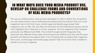 IN WHAT WAYS DOES YOUR MEDIA PRODUCT USE,
DEVELOP OR CHALLENGE FORMS AND CONVENTIONS
OF REAL MEDIA PRODUCTS?
The way my media product used and also developed in order to follow the conventions
of a real media product was by following and analysing the key features that such music
magazines had on the front cover, content page and double page spread. Real
magazines such as Vibe, XXL and Mojo are all known for the professional layouts and the
main highlights that is featured in a music magazine. The two magazines that I analysed
previously was Billboard and NME. I found that throughout both magazines they
obviously have different house styles and the layout was different but they had the same
elements and features throughout both. From me being able to analyse both magazines
front cover, content page and double page spread it help me to know what I needed to
include in my music magazine.
 