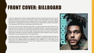 FRONT COVER: BILLBOARD
In the first magazine that I analysed I looked at billboard and what I found from the front cover was the
image of the artist was a close up, and this seems to repeat In their other additions of their magazine.
The angle that the shot was taken was from straight on but the artist is angled in a way to give a specific
look; the artist is looking away from the camera focusing his eye upwards which could be a connotation
of him looking out into the future or reflecting on how far he has come.
On the front cover the artist is wearing a jacket with a fur material around the collar. There aren’t any
props apart from the artist but what is interesting is the lighting; the light is mainly focused on the inside
of his face, and has an effect as if someone just opened a door that was in a dark from letting light in
because you can see from the shot that the light is really narrow and on each side of his face it has a
shadow effect. That light can therefore symbolise the bright future that lies ahead or that his career has
finally taken off and is opening up a door of new opportunities.
The location of the shot is probably taken in studio. The masthead is in a bold and large format and runs
down the left hand side of the page and is in a blue colour which is good because it hammocks with the
house style of this addition because the background of this magazine is in a blue colour so this
masthead goes with the style of the front cover. On the magazine the cover lines are very limited and
focused on the artist that is on the cover.
 