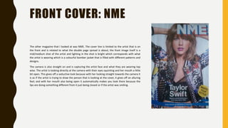 FRONT COVER: NME
The other magazine that I looked at was NME. The cover line is limited to the artist that is on
the front and is related to what the double page spread is about; the front image itself is a
mid/medium shot of the artist and lighting in the shot is bright which corresponds with what
the artist is wearing which is a colourful bomber jacket that is filled with different patterns and
designs.
The camera is also straight on and is capturing the artist face and what they are wearing top
wise. The artist is looking directly at the camera with their eyes squinting and her mouth a little
bit open. This gives off a seductive look because with her looking straight towards the camera it
is as if the artist is trying to draw the person that is looking at the cover, it gives off an alluring
feel; and with her mouth also being open it automatically makes you look there because the
lips are doing something different from it just being closed or if the artist was smiling.
 