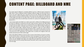 CONTENT PAGE: BILLBOARD AND NME
The content page for Billboard is completely different and has a different layout compared to
NME. When it came to Billboard instead of adding in different images and shots they chose to
stick to one main image which was a long shot of the two artist. Whereas with NME content
page it contains a mixture of different things; it does have one main image but for example has
a small image of the editor for the editor quote , but other than that they also have a sale line
at the bottom where they are advertising a new album for a group and is highlighting the main
features for it.
I also mention before that NME has an editor quote which is different from Billboard because
the layout for Billboard is professional and quiet simple and basic whereas with NME adding
the quote from the editor it gives more of a personal feel to the magazine because it gives you
an idea of who the editor is and their sense of humour and their style of writing. The features
for the NME contents page Is different because the magazine is made up of three different
sections so for each one they would have the features that is suited for the section and then
there is an overall regular features of different stories or information. And finally they also had
a box that was all the organizations that helped them to produce the magazine which was
another personal touch to their content page.
What makes Billboard different is because when it comes to their features, the way it is written,
the font and the colour is really basic and doesn’t have much going on for itself. It just has the
page number and what you are going to be on that page and what is going to be feature in that
article. The main highlight of the page is the image itself, and maybe that is why they chose to
keep the features and the writing simple because they didn’t want to draw away the attention
from the image.
 
