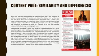 CONTENT PAGE: SIMILARITY AND DIFFERENCES
What I have taken from analysing these two magazine content page is what needed to be
included into a content page. My layout is much different from both of them but they have
both given me an idea of what a conventional layout of a content page is. I added in two
images into my content page, one image being related to the front cover artist and the page
number to turn to in order to find the article for that person. The reason why I just added the
page number and no explanation or writing for it is because on the front cover it already
explains what the double page spread is going to be on.
The other image was taken at a concert that I was at and I used the opportunity that I had to
take a few images to make it look like something else, so I made sure when I took it that it was
mainly focused on the crowd and not as much as the artist that where on stage, which weren’t
related to my genre. I kept to the house style of the masthead which is red and white; the
feature bar has different numbers for the page number and the writing next to it is to tell you
what you will see on that page. The writing that is in red is the main thing that is about that
page so it tells readers straight away what it is about giving them a choice if they want to turn
to that page or not. I drew a line under each one to separate them from each other and at the
bottom of the page I added a red bar just like the sales line on the front cover which has again
the date of the magazine ,when it was publish and the website for the magazine encouraging
the readers to subscribe to it ,and then for tiny details I added in the page number.
 
