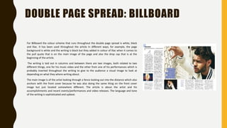DOUBLE PAGE SPREAD: BILLBOARD
For Billboard the colour scheme that runs throughout the double page spread is white, black
and lilac. It has been used throughout the article in different ways; for example, the page
background is white and the writing is black but they added in colour of lilac when it comes to
the pull quote that is on the main image of the page and also the drop cap that is at the
beginning of the article.
The writing is laid out in columns and between there are two images, both related to two
different things, one for his music video and the other from one of his performances which is
probably inserted throughout the writing to give to the audience a visual image to look at
depending on what they where writing about.
The main image is of the artist looking through a fence looking out into the distance which also
anchors with the front cover because he was also doing the same thing on the front cover
image but just located somewhere different. The article is about the artist and his
accomplishments and recent events/performances and video releases. The language and tone
of the writing is sophisticated and upbeat.
 