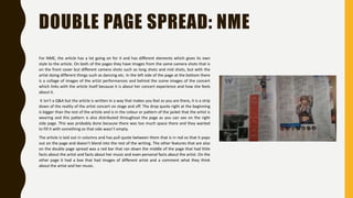 DOUBLE PAGE SPREAD: NME
For NME, the article has a lot going on for it and has different elements which gives its own
style to the article. On both of the pages they have images from the same camera shots that is
on the front cover but different camera shots such as long shots and mid shots, but with the
artist doing different things such as dancing etc. In the left side of the page at the bottom there
is a collage of images of the artist performances and behind the scene images of the concert
which links with the article itself because it is about her concert experience and how she feels
about it.
It isn’t a Q&A but the article is written in a way that makes you feel as you are there, it is a strip
down of the reality of the artist concert on stage and off. The drop quote right at the beginning
is bigger than the rest of the article and is in the colour or pattern of the jacket that the artist is
wearing and this pattern is also distributed throughout the page as you can see on the right
side page. This was probably done because there was too much space there and they wanted
to fill it with something so that side wasn’t empty.
The article is laid out in columns and has pull quote between them that is in red so that it pops
out on the page and doesn’t blend into the rest of the writing. The other features that are also
on the double page spread was a red bar that ran down the middle of the page that had little
facts about the artist and facts about her music and even personal facts about the artist. On the
other page it had a box that had images of different artist and a comment what they think
about the artist and her music.
 