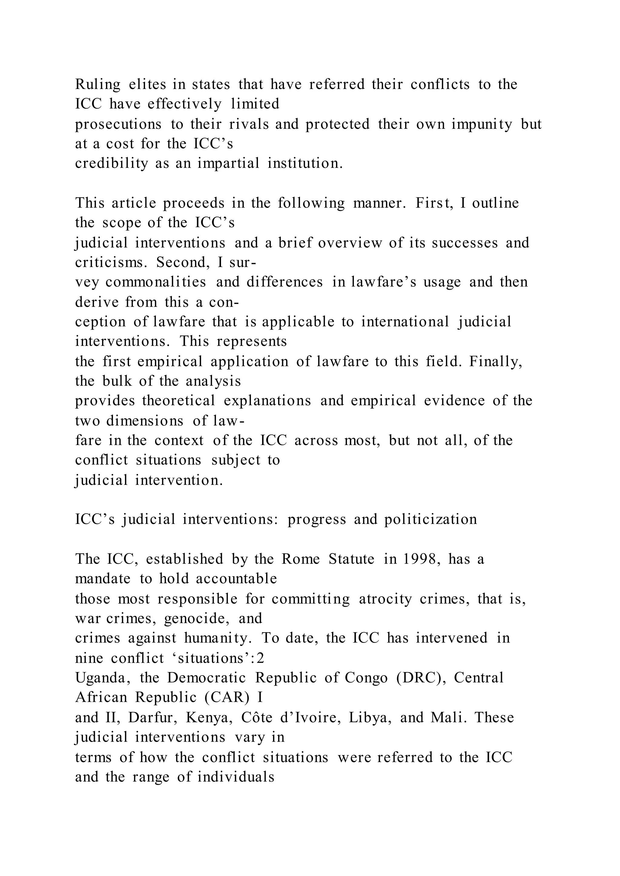 Ruling elites in states that have referred their conflicts to the
ICC have effectively limited
prosecutions to their rivals and protected their own impunity but
at a cost for the ICC’s
credibility as an impartial institution.
This article proceeds in the following manner. First, I outline
the scope of the ICC’s
judicial interventions and a brief overview of its successes and
criticisms. Second, I sur-
vey commonalities and differences in lawfare’s usage and then
derive from this a con-
ception of lawfare that is applicable to international judicial
interventions. This represents
the first empirical application of lawfare to this field. Finally,
the bulk of the analysis
provides theoretical explanations and empirical evidence of the
two dimensions of law-
fare in the context of the ICC across most, but not all, of the
conflict situations subject to
judicial intervention.
ICC’s judicial interventions: progress and politicization
The ICC, established by the Rome Statute in 1998, has a
mandate to hold accountable
those most responsible for committing atrocity crimes, that is,
war crimes, genocide, and
crimes against humanity. To date, the ICC has intervened in
nine conflict ‘situations’:2
Uganda, the Democratic Republic of Congo (DRC), Central
African Republic (CAR) I
and II, Darfur, Kenya, Côte d’Ivoire, Libya, and Mali. These
judicial interventions vary in
terms of how the conflict situations were referred to the ICC
and the range of individuals
 