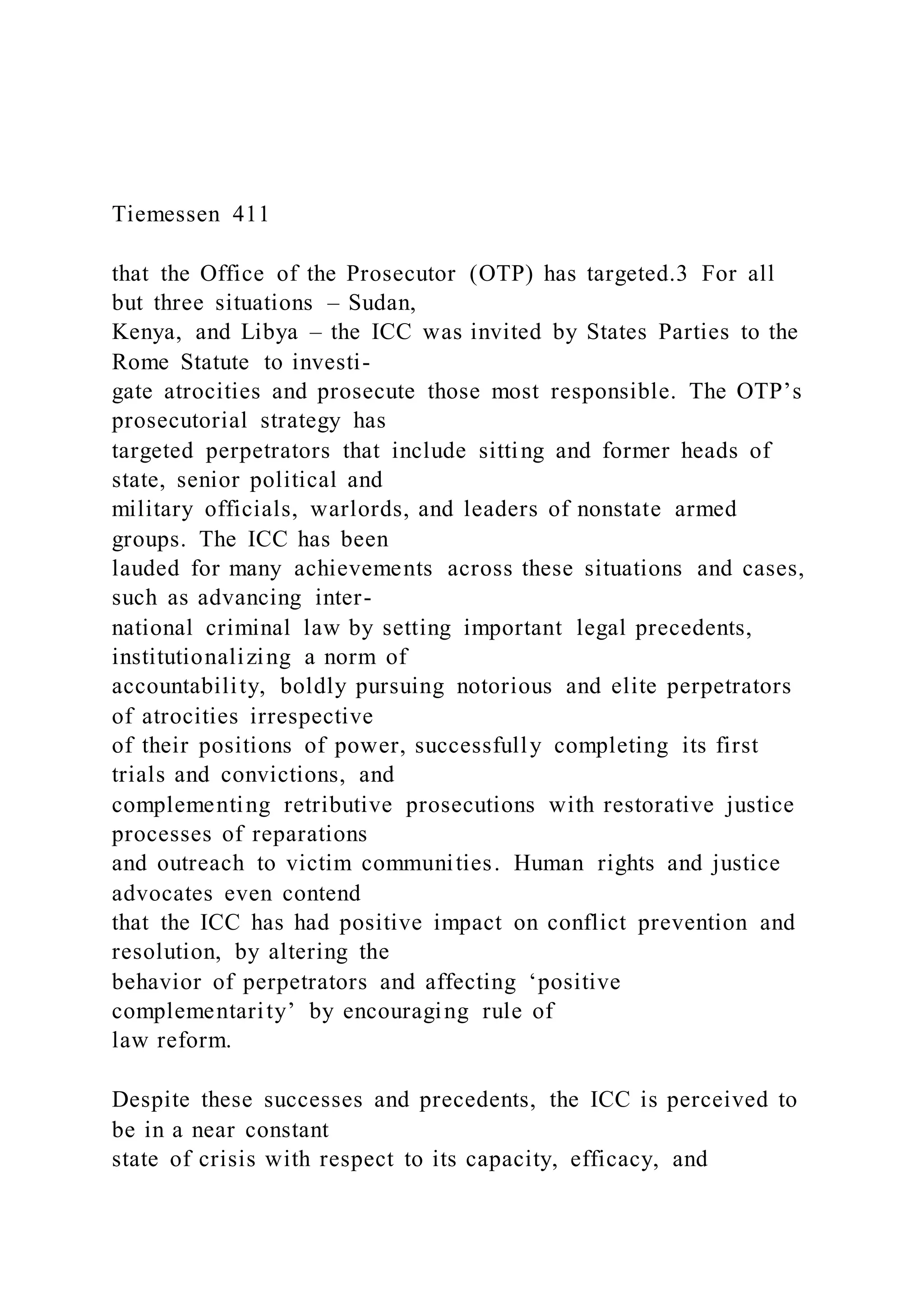 Tiemessen 411
that the Office of the Prosecutor (OTP) has targeted.3 For all
but three situations – Sudan,
Kenya, and Libya – the ICC was invited by States Parties to the
Rome Statute to investi-
gate atrocities and prosecute those most responsible. The OTP’s
prosecutorial strategy has
targeted perpetrators that include sitting and former heads of
state, senior political and
military officials, warlords, and leaders of nonstate armed
groups. The ICC has been
lauded for many achievements across these situations and cases,
such as advancing inter-
national criminal law by setting important legal precedents,
institutionalizing a norm of
accountability, boldly pursuing notorious and elite perpetrators
of atrocities irrespective
of their positions of power, successfully completing its first
trials and convictions, and
complementing retributive prosecutions with restorative justice
processes of reparations
and outreach to victim communities. Human rights and justice
advocates even contend
that the ICC has had positive impact on conflict prevention and
resolution, by altering the
behavior of perpetrators and affecting ‘positive
complementarity’ by encouraging rule of
law reform.
Despite these successes and precedents, the ICC is perceived to
be in a near constant
state of crisis with respect to its capacity, efficacy, and
 