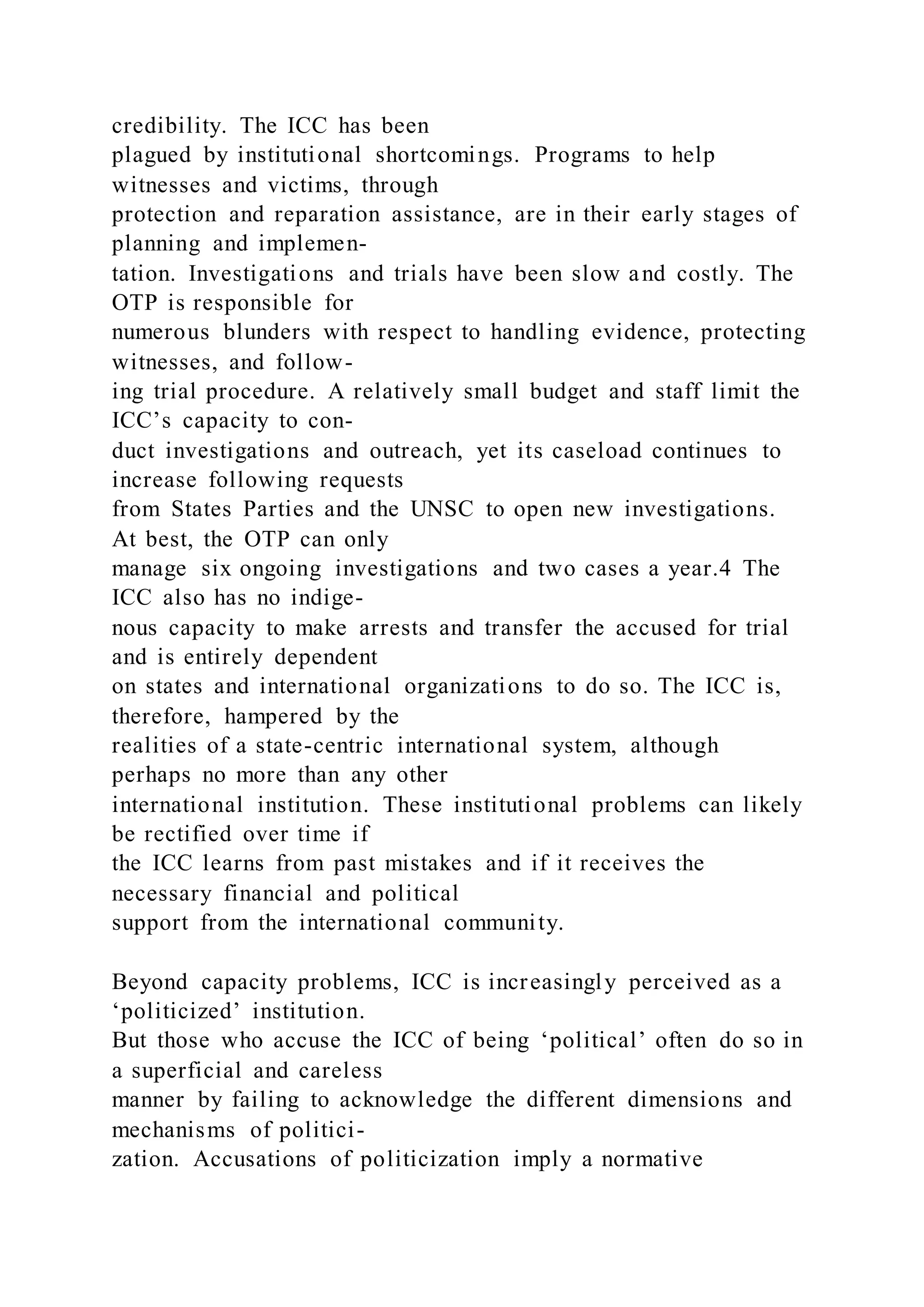 credibility. The ICC has been
plagued by institutional shortcomings. Programs to help
witnesses and victims, through
protection and reparation assistance, are in their early stages of
planning and implemen-
tation. Investigations and trials have been slow and costly. The
OTP is responsible for
numerous blunders with respect to handling evidence, protecting
witnesses, and follow-
ing trial procedure. A relatively small budget and staff limit the
ICC’s capacity to con-
duct investigations and outreach, yet its caseload continues to
increase following requests
from States Parties and the UNSC to open new investigations.
At best, the OTP can only
manage six ongoing investigations and two cases a year.4 The
ICC also has no indige-
nous capacity to make arrests and transfer the accused for trial
and is entirely dependent
on states and international organizations to do so. The ICC is,
therefore, hampered by the
realities of a state-centric international system, although
perhaps no more than any other
international institution. These institutional problems can likely
be rectified over time if
the ICC learns from past mistakes and if it receives the
necessary financial and political
support from the international community.
Beyond capacity problems, ICC is increasingly perceived as a
‘politicized’ institution.
But those who accuse the ICC of being ‘political’ often do so in
a superficial and careless
manner by failing to acknowledge the different dimensions and
mechanisms of politici-
zation. Accusations of politicization imply a normative
 