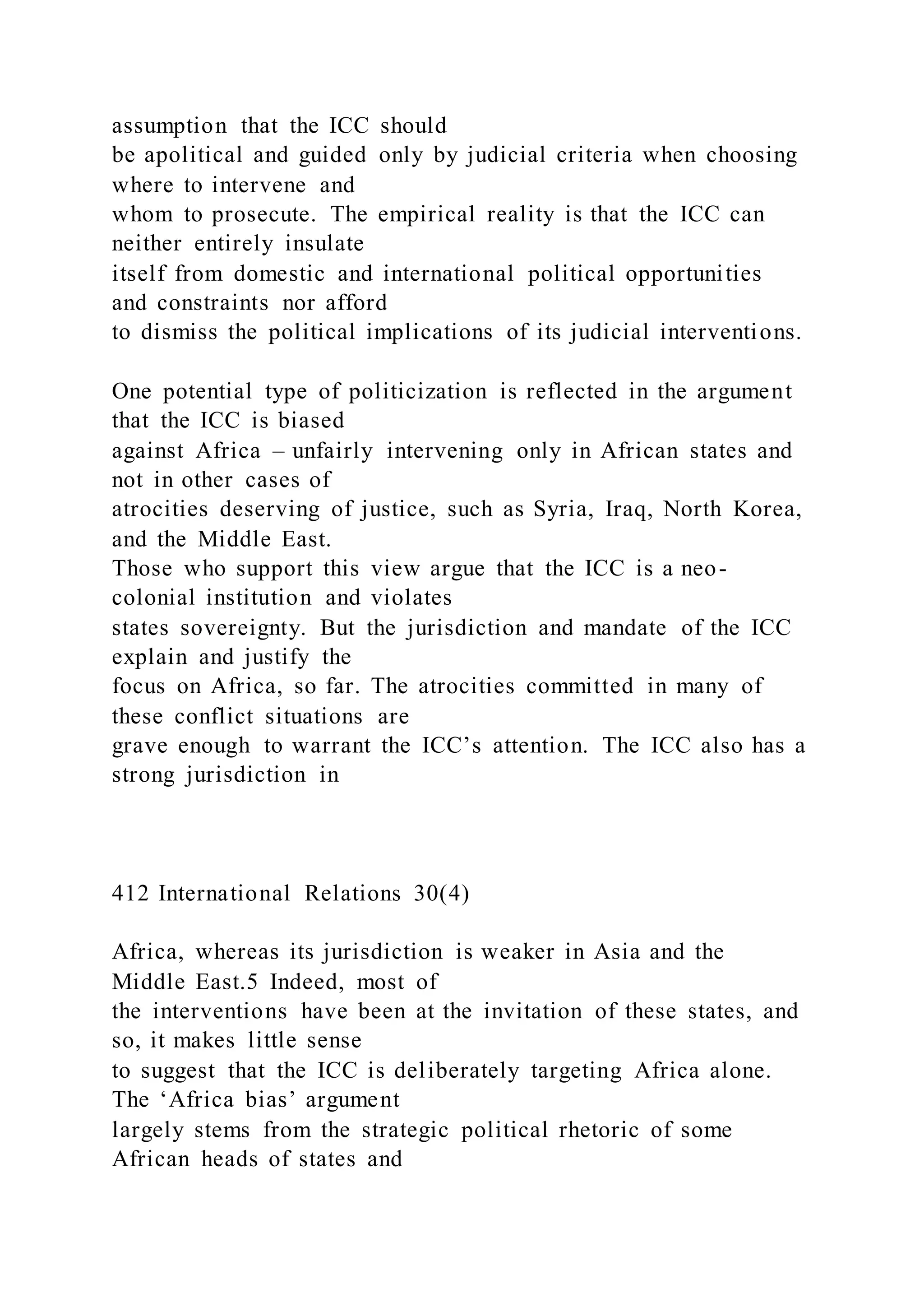 assumption that the ICC should
be apolitical and guided only by judicial criteria when choosing
where to intervene and
whom to prosecute. The empirical reality is that the ICC can
neither entirely insulate
itself from domestic and international political opportunities
and constraints nor afford
to dismiss the political implications of its judicial interventions.
One potential type of politicization is reflected in the argument
that the ICC is biased
against Africa – unfairly intervening only in African states and
not in other cases of
atrocities deserving of justice, such as Syria, Iraq, North Korea,
and the Middle East.
Those who support this view argue that the ICC is a neo-
colonial institution and violates
states sovereignty. But the jurisdiction and mandate of the ICC
explain and justify the
focus on Africa, so far. The atrocities committed in many of
these conflict situations are
grave enough to warrant the ICC’s attention. The ICC also has a
strong jurisdiction in
412 International Relations 30(4)
Africa, whereas its jurisdiction is weaker in Asia and the
Middle East.5 Indeed, most of
the interventions have been at the invitation of these states, and
so, it makes little sense
to suggest that the ICC is deliberately targeting Africa alone.
The ‘Africa bias’ argument
largely stems from the strategic political rhetoric of some
African heads of states and
 