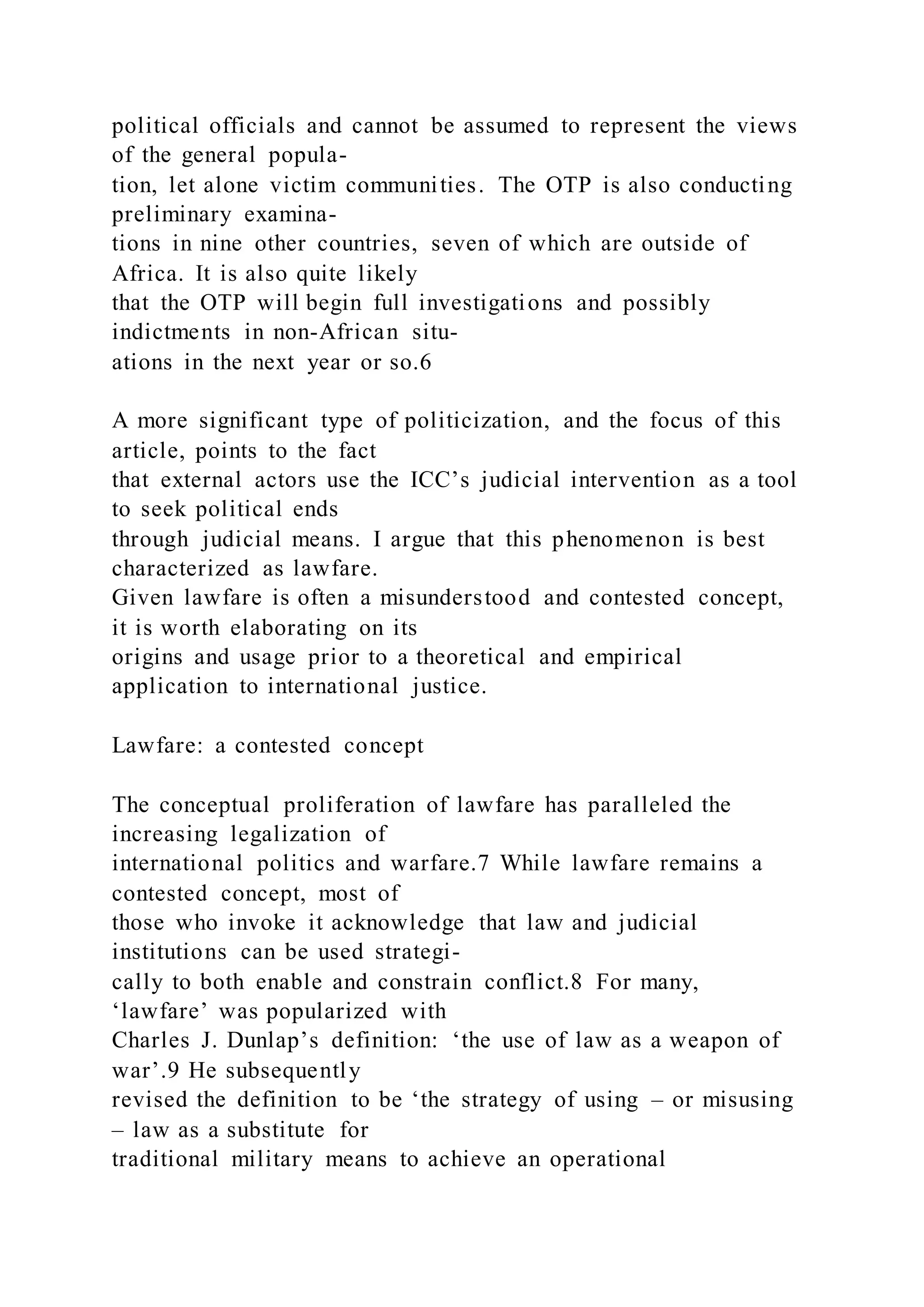political officials and cannot be assumed to represent the views
of the general popula-
tion, let alone victim communities. The OTP is also conducting
preliminary examina-
tions in nine other countries, seven of which are outside of
Africa. It is also quite likely
that the OTP will begin full investigations and possibly
indictments in non-African situ-
ations in the next year or so.6
A more significant type of politicization, and the focus of this
article, points to the fact
that external actors use the ICC’s judicial intervention as a tool
to seek political ends
through judicial means. I argue that this phenomenon is best
characterized as lawfare.
Given lawfare is often a misunderstood and contested concept,
it is worth elaborating on its
origins and usage prior to a theoretical and empirical
application to international justice.
Lawfare: a contested concept
The conceptual proliferation of lawfare has paralleled the
increasing legalization of
international politics and warfare.7 While lawfare remains a
contested concept, most of
those who invoke it acknowledge that law and judicial
institutions can be used strategi-
cally to both enable and constrain conflict.8 For many,
‘lawfare’ was popularized with
Charles J. Dunlap’s definition: ‘the use of law as a weapon of
war’.9 He subsequently
revised the definition to be ‘the strategy of using – or misusing
– law as a substitute for
traditional military means to achieve an operational
 