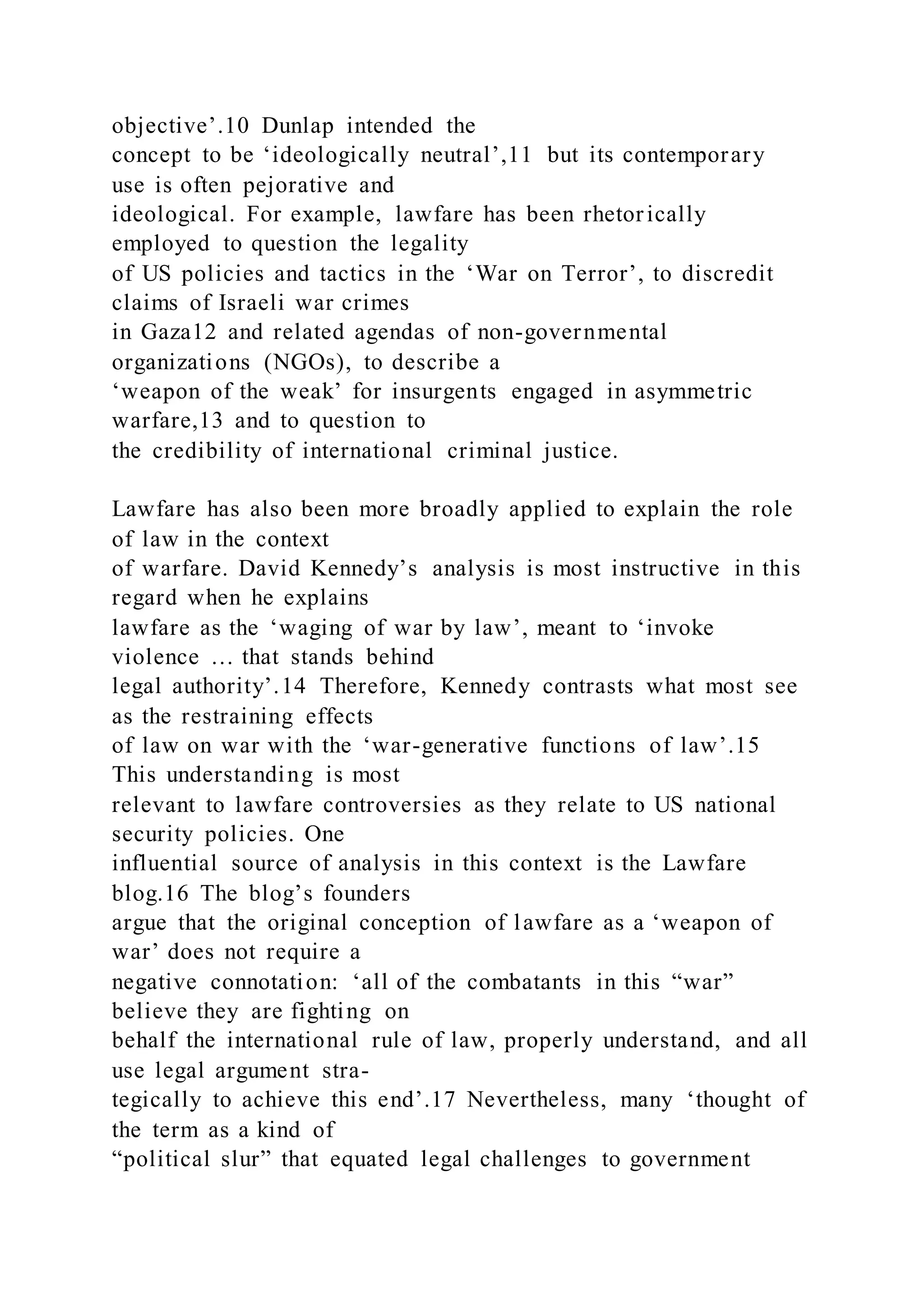 objective’.10 Dunlap intended the
concept to be ‘ideologically neutral’,11 but its contemporary
use is often pejorative and
ideological. For example, lawfare has been rhetorically
employed to question the legality
of US policies and tactics in the ‘War on Terror’, to discredit
claims of Israeli war crimes
in Gaza12 and related agendas of non-governmental
organizations (NGOs), to describe a
‘weapon of the weak’ for insurgents engaged in asymmetric
warfare,13 and to question to
the credibility of international criminal justice.
Lawfare has also been more broadly applied to explain the role
of law in the context
of warfare. David Kennedy’s analysis is most instructive in this
regard when he explains
lawfare as the ‘waging of war by law’, meant to ‘invoke
violence … that stands behind
legal authority’.14 Therefore, Kennedy contrasts what most see
as the restraining effects
of law on war with the ‘war-generative functions of law’.15
This understanding is most
relevant to lawfare controversies as they relate to US national
security policies. One
influential source of analysis in this context is the Lawfare
blog.16 The blog’s founders
argue that the original conception of lawfare as a ‘weapon of
war’ does not require a
negative connotation: ‘all of the combatants in this “war”
believe they are fighting on
behalf the international rule of law, properly understand, and all
use legal argument stra-
tegically to achieve this end’.17 Nevertheless, many ‘thought of
the term as a kind of
“political slur” that equated legal challenges to government
 