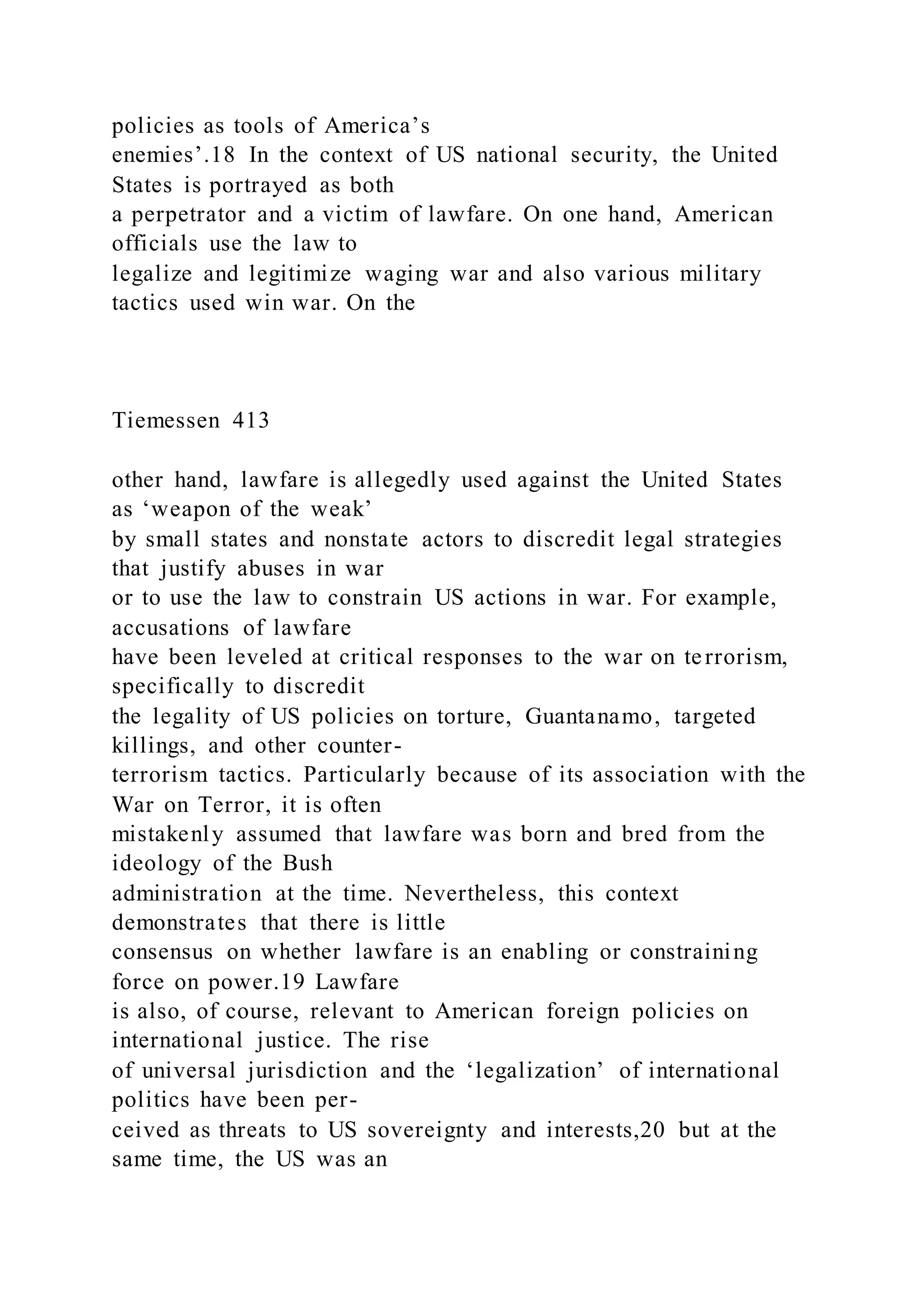 policies as tools of America’s
enemies’.18 In the context of US national security, the United
States is portrayed as both
a perpetrator and a victim of lawfare. On one hand, American
officials use the law to
legalize and legitimize waging war and also various military
tactics used win war. On the
Tiemessen 413
other hand, lawfare is allegedly used against the United States
as ‘weapon of the weak’
by small states and nonstate actors to discredit legal strategies
that justify abuses in war
or to use the law to constrain US actions in war. For example,
accusations of lawfare
have been leveled at critical responses to the war on terrorism,
specifically to discredit
the legality of US policies on torture, Guantanamo, targeted
killings, and other counter-
terrorism tactics. Particularly because of its association with the
War on Terror, it is often
mistakenly assumed that lawfare was born and bred from the
ideology of the Bush
administration at the time. Nevertheless, this context
demonstrates that there is little
consensus on whether lawfare is an enabling or constraining
force on power.19 Lawfare
is also, of course, relevant to American foreign policies on
international justice. The rise
of universal jurisdiction and the ‘legalization’ of international
politics have been per-
ceived as threats to US sovereignty and interests,20 but at the
same time, the US was an
 
