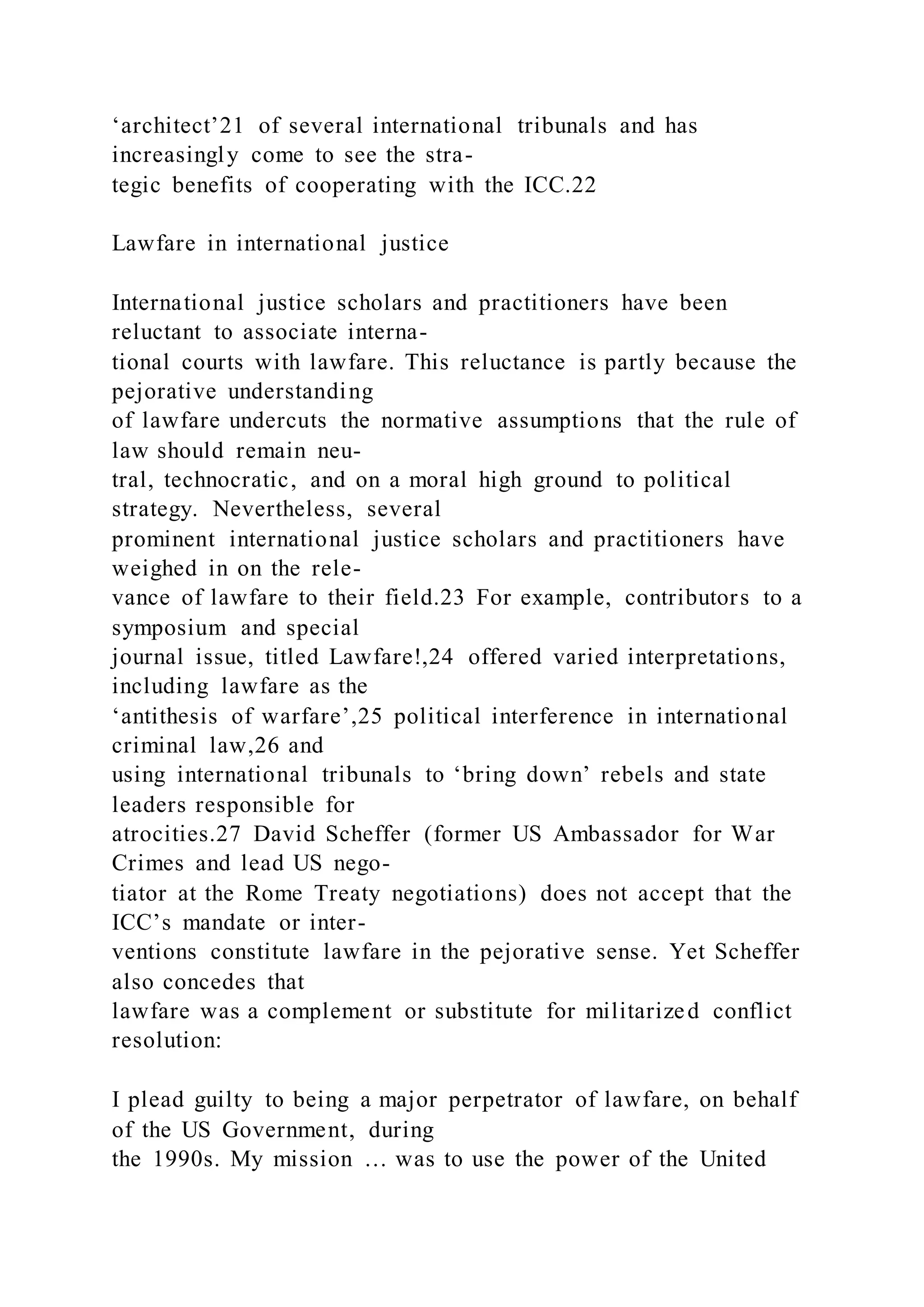‘architect’21 of several international tribunals and has
increasingly come to see the stra-
tegic benefits of cooperating with the ICC.22
Lawfare in international justice
International justice scholars and practitioners have been
reluctant to associate interna-
tional courts with lawfare. This reluctance is partly because the
pejorative understanding
of lawfare undercuts the normative assumptions that the rule of
law should remain neu-
tral, technocratic, and on a moral high ground to political
strategy. Nevertheless, several
prominent international justice scholars and practitioners have
weighed in on the rele-
vance of lawfare to their field.23 For example, contributors to a
symposium and special
journal issue, titled Lawfare!,24 offered varied interpretations,
including lawfare as the
‘antithesis of warfare’,25 political interference in international
criminal law,26 and
using international tribunals to ‘bring down’ rebels and state
leaders responsible for
atrocities.27 David Scheffer (former US Ambassador for War
Crimes and lead US nego-
tiator at the Rome Treaty negotiations) does not accept that the
ICC’s mandate or inter-
ventions constitute lawfare in the pejorative sense. Yet Scheffer
also concedes that
lawfare was a complement or substitute for militarized conflict
resolution:
I plead guilty to being a major perpetrator of lawfare, on behalf
of the US Government, during
the 1990s. My mission … was to use the power of the United
 