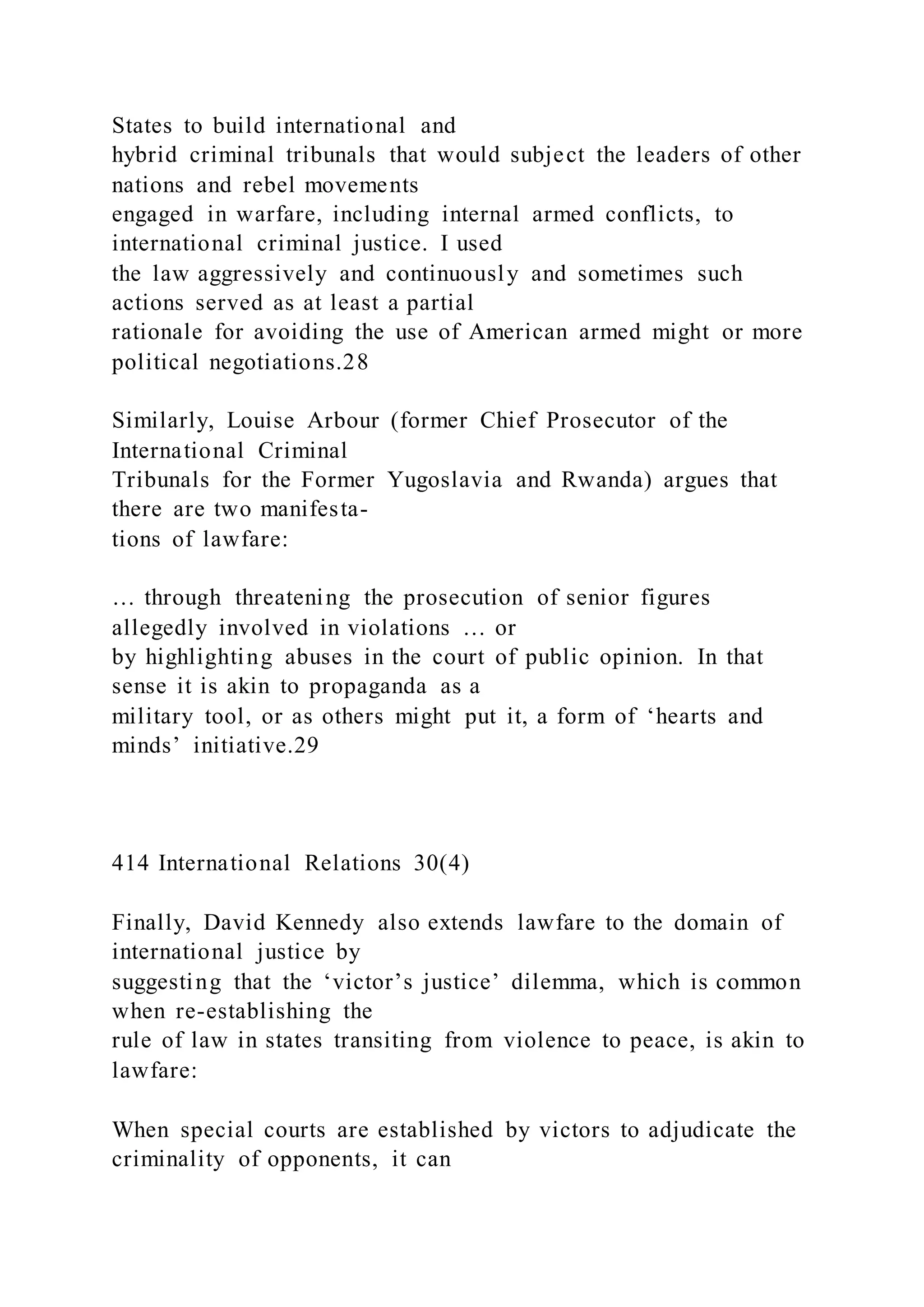 States to build international and
hybrid criminal tribunals that would subject the leaders of other
nations and rebel movements
engaged in warfare, including internal armed conflicts, to
international criminal justice. I used
the law aggressively and continuously and sometimes such
actions served as at least a partial
rationale for avoiding the use of American armed might or more
political negotiations.28
Similarly, Louise Arbour (former Chief Prosecutor of the
International Criminal
Tribunals for the Former Yugoslavia and Rwanda) argues that
there are two manifesta-
tions of lawfare:
… through threatening the prosecution of senior figures
allegedly involved in violations … or
by highlighting abuses in the court of public opinion. In that
sense it is akin to propaganda as a
military tool, or as others might put it, a form of ‘hearts and
minds’ initiative.29
414 International Relations 30(4)
Finally, David Kennedy also extends lawfare to the domain of
international justice by
suggesting that the ‘victor’s justice’ dilemma, which is common
when re-establishing the
rule of law in states transiting from violence to peace, is akin to
lawfare:
When special courts are established by victors to adjudicate the
criminality of opponents, it can
 