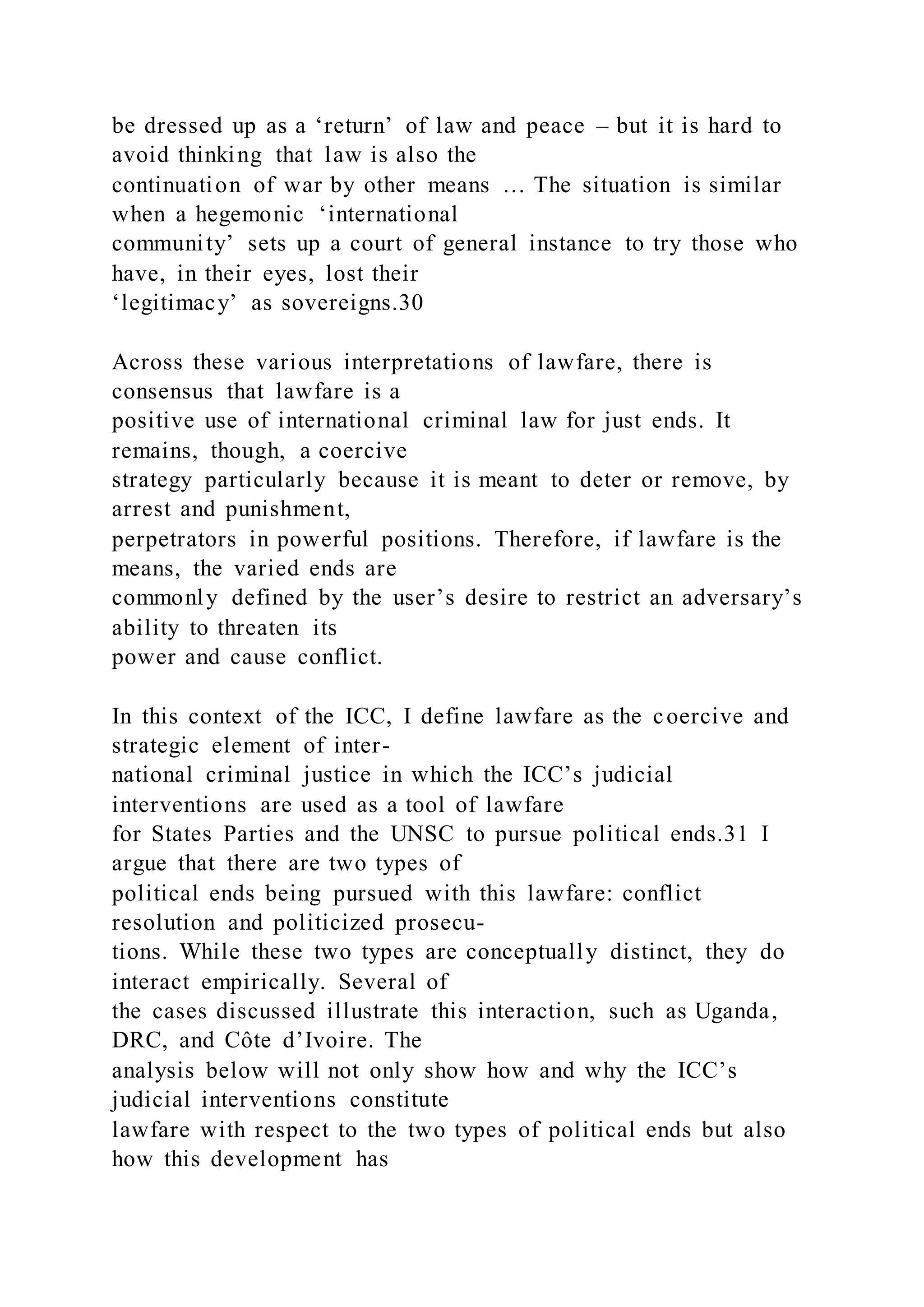 be dressed up as a ‘return’ of law and peace – but it is hard to
avoid thinking that law is also the
continuation of war by other means … The situation is similar
when a hegemonic ‘international
community’ sets up a court of general instance to try those who
have, in their eyes, lost their
‘legitimacy’ as sovereigns.30
Across these various interpretations of lawfare, there is
consensus that lawfare is a
positive use of international criminal law for just ends. It
remains, though, a coercive
strategy particularly because it is meant to deter or remove, by
arrest and punishment,
perpetrators in powerful positions. Therefore, if lawfare is the
means, the varied ends are
commonly defined by the user’s desire to restrict an adversary’s
ability to threaten its
power and cause conflict.
In this context of the ICC, I define lawfare as the coercive and
strategic element of inter-
national criminal justice in which the ICC’s judicial
interventions are used as a tool of lawfare
for States Parties and the UNSC to pursue political ends.31 I
argue that there are two types of
political ends being pursued with this lawfare: conflict
resolution and politicized prosecu-
tions. While these two types are conceptually distinct, they do
interact empirically. Several of
the cases discussed illustrate this interaction, such as Uganda,
DRC, and Côte d’Ivoire. The
analysis below will not only show how and why the ICC’s
judicial interventions constitute
lawfare with respect to the two types of political ends but also
how this development has
 