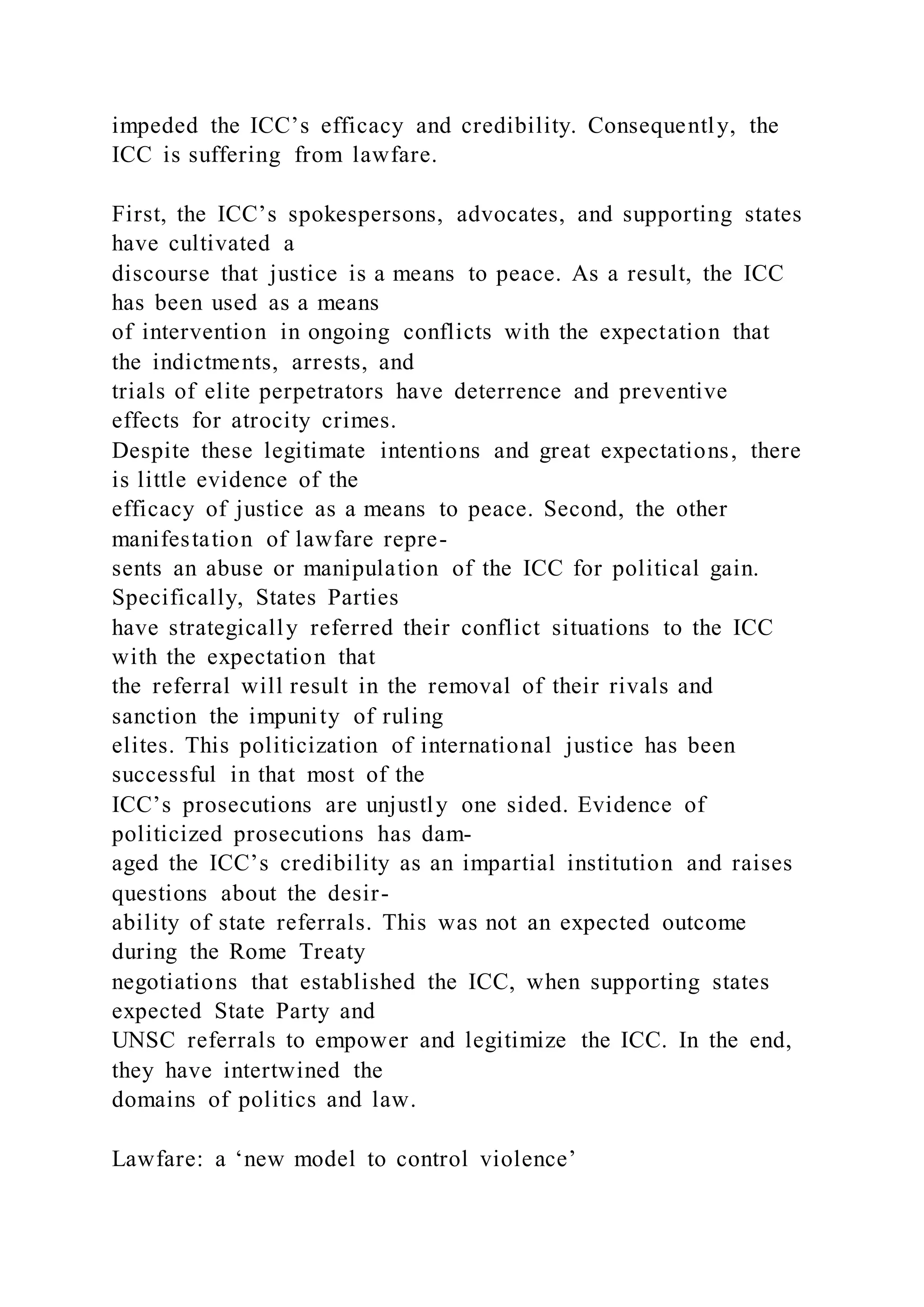 impeded the ICC’s efficacy and credibility. Consequently, the
ICC is suffering from lawfare.
First, the ICC’s spokespersons, advocates, and supporting states
have cultivated a
discourse that justice is a means to peace. As a result, the ICC
has been used as a means
of intervention in ongoing conflicts with the expectation that
the indictments, arrests, and
trials of elite perpetrators have deterrence and preventive
effects for atrocity crimes.
Despite these legitimate intentions and great expectations, there
is little evidence of the
efficacy of justice as a means to peace. Second, the other
manifestation of lawfare repre-
sents an abuse or manipulation of the ICC for political gain.
Specifically, States Parties
have strategically referred their conflict situations to the ICC
with the expectation that
the referral will result in the removal of their rivals and
sanction the impunity of ruling
elites. This politicization of international justice has been
successful in that most of the
ICC’s prosecutions are unjustly one sided. Evidence of
politicized prosecutions has dam-
aged the ICC’s credibility as an impartial institution and raises
questions about the desir-
ability of state referrals. This was not an expected outcome
during the Rome Treaty
negotiations that established the ICC, when supporting states
expected State Party and
UNSC referrals to empower and legitimize the ICC. In the end,
they have intertwined the
domains of politics and law.
Lawfare: a ‘new model to control violence’
 