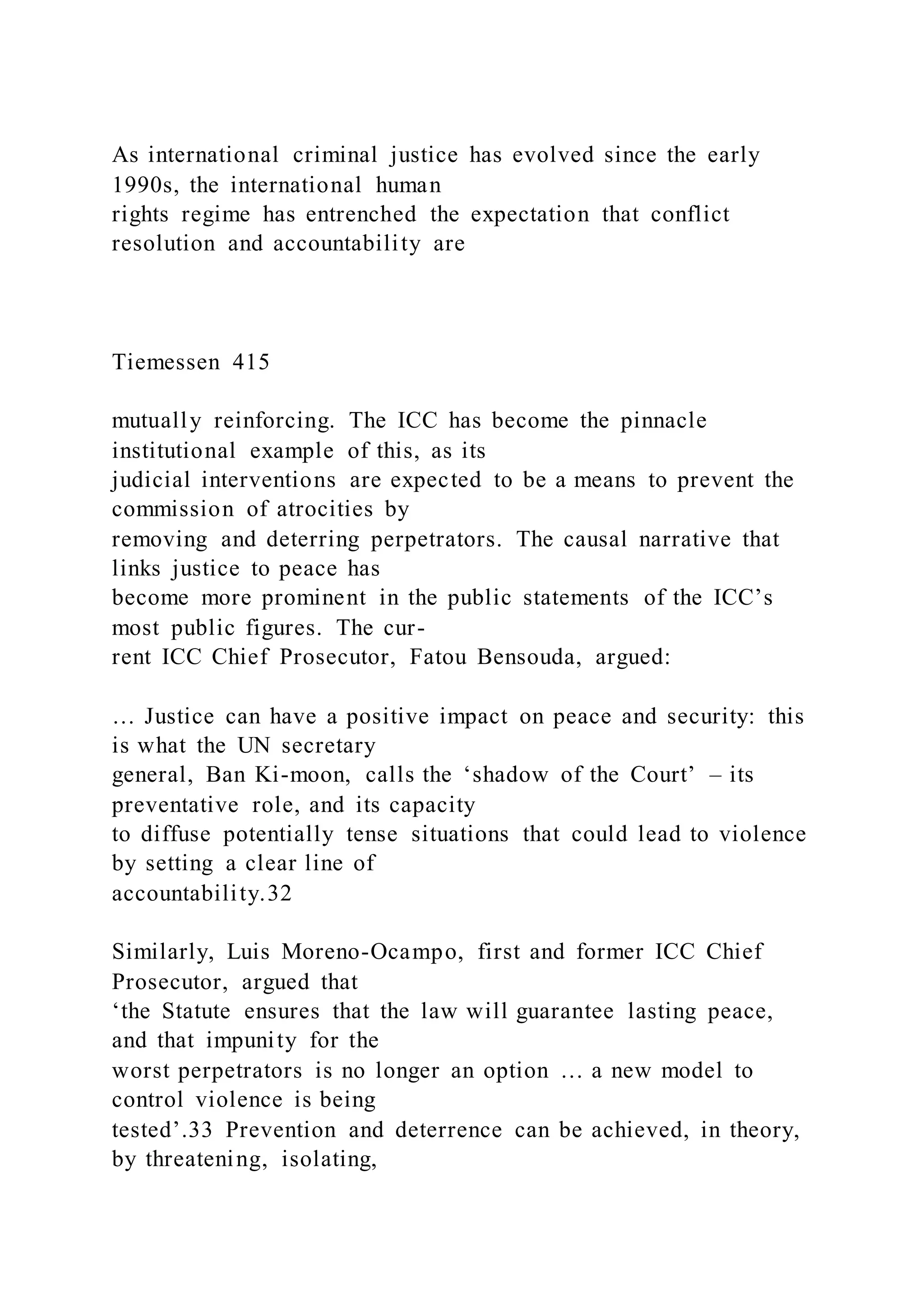 As international criminal justice has evolved since the early
1990s, the international human
rights regime has entrenched the expectation that conflict
resolution and accountability are
Tiemessen 415
mutually reinforcing. The ICC has become the pinnacle
institutional example of this, as its
judicial interventions are expected to be a means to prevent the
commission of atrocities by
removing and deterring perpetrators. The causal narrative that
links justice to peace has
become more prominent in the public statements of the ICC’s
most public figures. The cur-
rent ICC Chief Prosecutor, Fatou Bensouda, argued:
… Justice can have a positive impact on peace and security: this
is what the UN secretary
general, Ban Ki-moon, calls the ‘shadow of the Court’ – its
preventative role, and its capacity
to diffuse potentially tense situations that could lead to violence
by setting a clear line of
accountability.32
Similarly, Luis Moreno-Ocampo, first and former ICC Chief
Prosecutor, argued that
‘the Statute ensures that the law will guarantee lasting peace,
and that impunity for the
worst perpetrators is no longer an option … a new model to
control violence is being
tested’.33 Prevention and deterrence can be achieved, in theory,
by threatening, isolating,
 