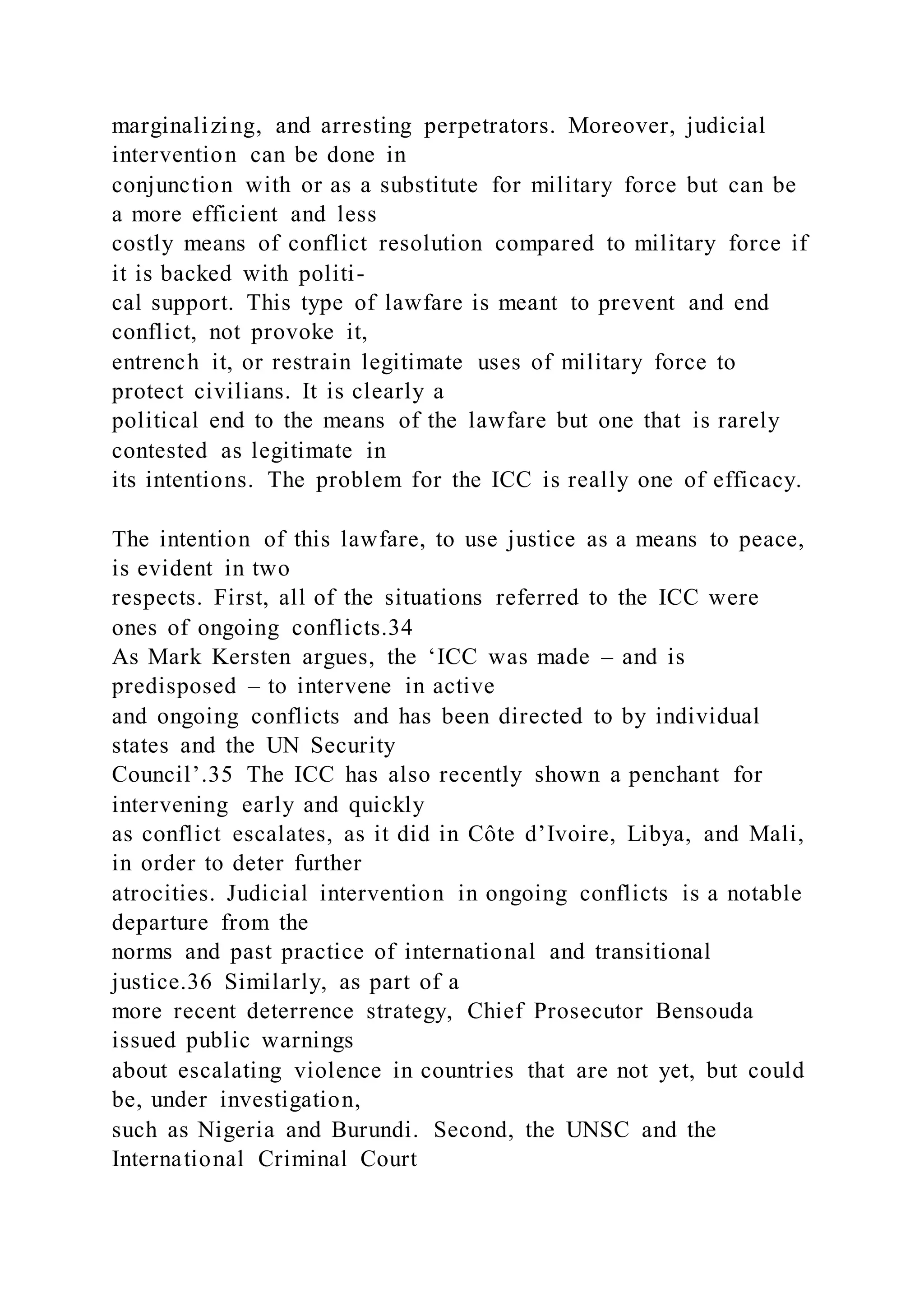marginalizing, and arresting perpetrators. Moreover, judicial
intervention can be done in
conjunction with or as a substitute for military force but can be
a more efficient and less
costly means of conflict resolution compared to military force if
it is backed with politi-
cal support. This type of lawfare is meant to prevent and end
conflict, not provoke it,
entrench it, or restrain legitimate uses of military force to
protect civilians. It is clearly a
political end to the means of the lawfare but one that is rarely
contested as legitimate in
its intentions. The problem for the ICC is really one of efficacy.
The intention of this lawfare, to use justice as a means to peace,
is evident in two
respects. First, all of the situations referred to the ICC were
ones of ongoing conflicts.34
As Mark Kersten argues, the ‘ICC was made – and is
predisposed – to intervene in active
and ongoing conflicts and has been directed to by individual
states and the UN Security
Council’.35 The ICC has also recently shown a penchant for
intervening early and quickly
as conflict escalates, as it did in Côte d’Ivoire, Libya, and Mali,
in order to deter further
atrocities. Judicial intervention in ongoing conflicts is a notable
departure from the
norms and past practice of international and transitional
justice.36 Similarly, as part of a
more recent deterrence strategy, Chief Prosecutor Bensouda
issued public warnings
about escalating violence in countries that are not yet, but could
be, under investigation,
such as Nigeria and Burundi. Second, the UNSC and the
International Criminal Court
 