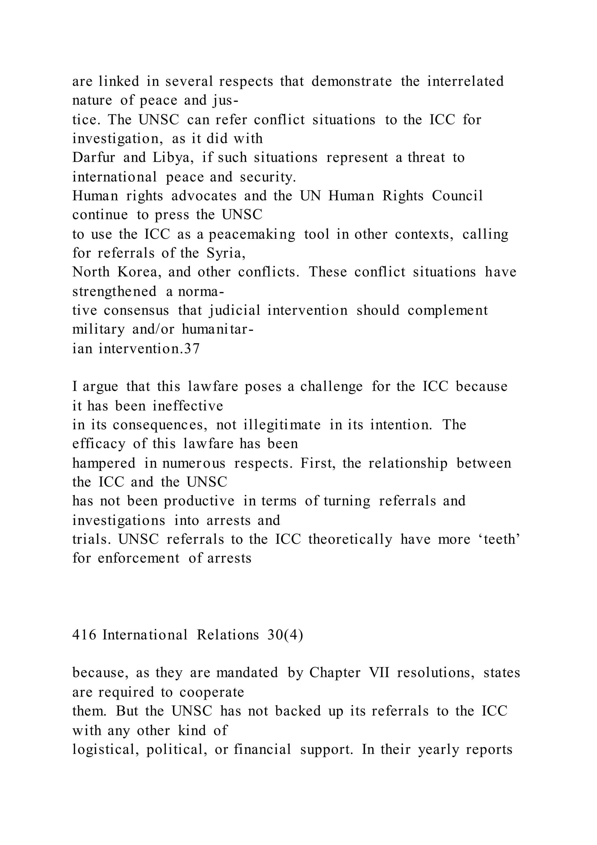 are linked in several respects that demonstrate the interrelated
nature of peace and jus-
tice. The UNSC can refer conflict situations to the ICC for
investigation, as it did with
Darfur and Libya, if such situations represent a threat to
international peace and security.
Human rights advocates and the UN Human Rights Council
continue to press the UNSC
to use the ICC as a peacemaking tool in other contexts, calling
for referrals of the Syria,
North Korea, and other conflicts. These conflict situations have
strengthened a norma-
tive consensus that judicial intervention should complement
military and/or humanitar-
ian intervention.37
I argue that this lawfare poses a challenge for the ICC because
it has been ineffective
in its consequences, not illegitimate in its intention. The
efficacy of this lawfare has been
hampered in numerous respects. First, the relationship between
the ICC and the UNSC
has not been productive in terms of turning referrals and
investigations into arrests and
trials. UNSC referrals to the ICC theoretically have more ‘teeth’
for enforcement of arrests
416 International Relations 30(4)
because, as they are mandated by Chapter VII resolutions, states
are required to cooperate
them. But the UNSC has not backed up its referrals to the ICC
with any other kind of
logistical, political, or financial support. In their yearly reports
 
