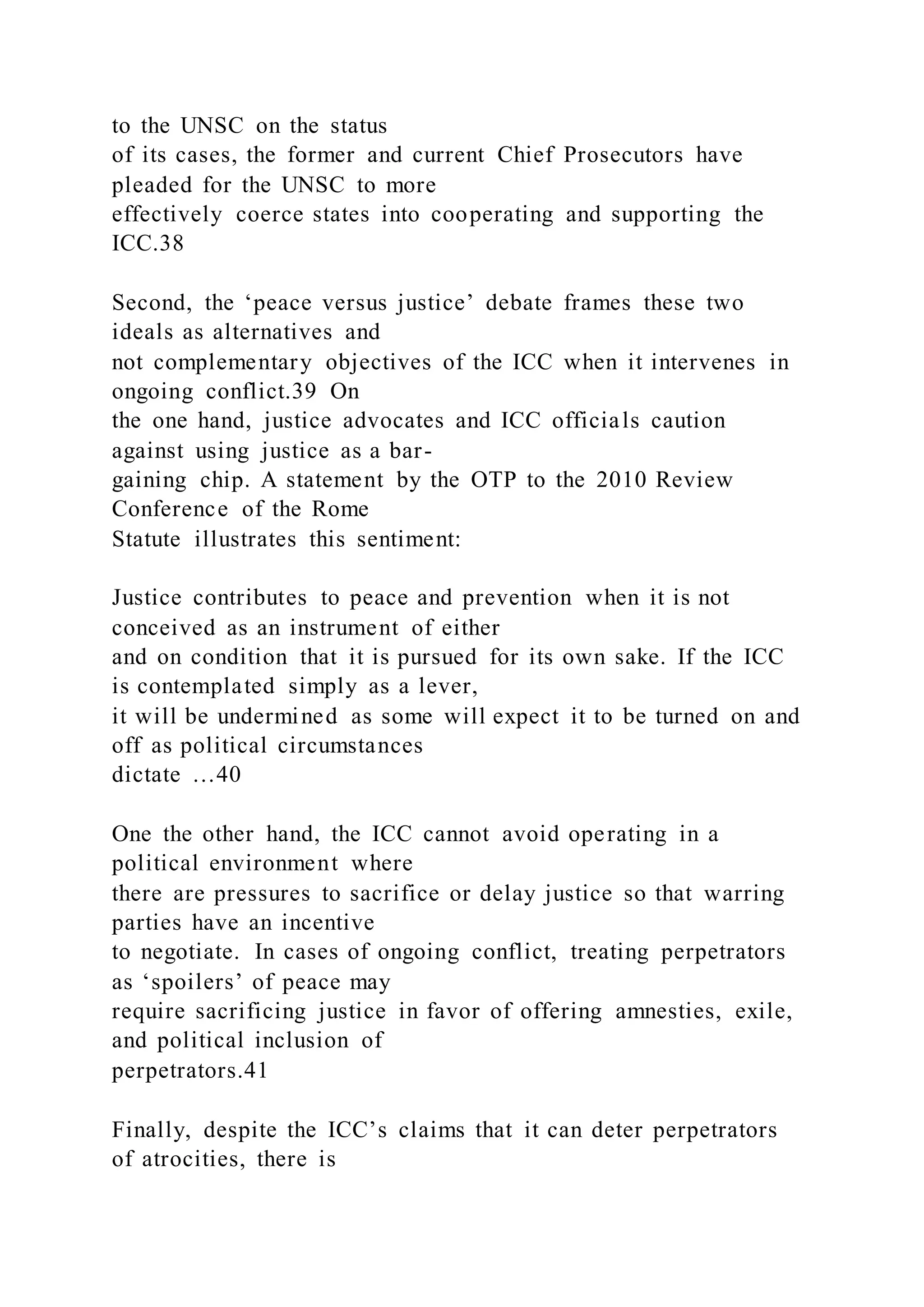 to the UNSC on the status
of its cases, the former and current Chief Prosecutors have
pleaded for the UNSC to more
effectively coerce states into cooperating and supporting the
ICC.38
Second, the ‘peace versus justice’ debate frames these two
ideals as alternatives and
not complementary objectives of the ICC when it intervenes in
ongoing conflict.39 On
the one hand, justice advocates and ICC officials caution
against using justice as a bar-
gaining chip. A statement by the OTP to the 2010 Review
Conference of the Rome
Statute illustrates this sentiment:
Justice contributes to peace and prevention when it is not
conceived as an instrument of either
and on condition that it is pursued for its own sake. If the ICC
is contemplated simply as a lever,
it will be undermined as some will expect it to be turned on and
off as political circumstances
dictate …40
One the other hand, the ICC cannot avoid operating in a
political environment where
there are pressures to sacrifice or delay justice so that warring
parties have an incentive
to negotiate. In cases of ongoing conflict, treating perpetrators
as ‘spoilers’ of peace may
require sacrificing justice in favor of offering amnesties, exile,
and political inclusion of
perpetrators.41
Finally, despite the ICC’s claims that it can deter perpetrators
of atrocities, there is
 
