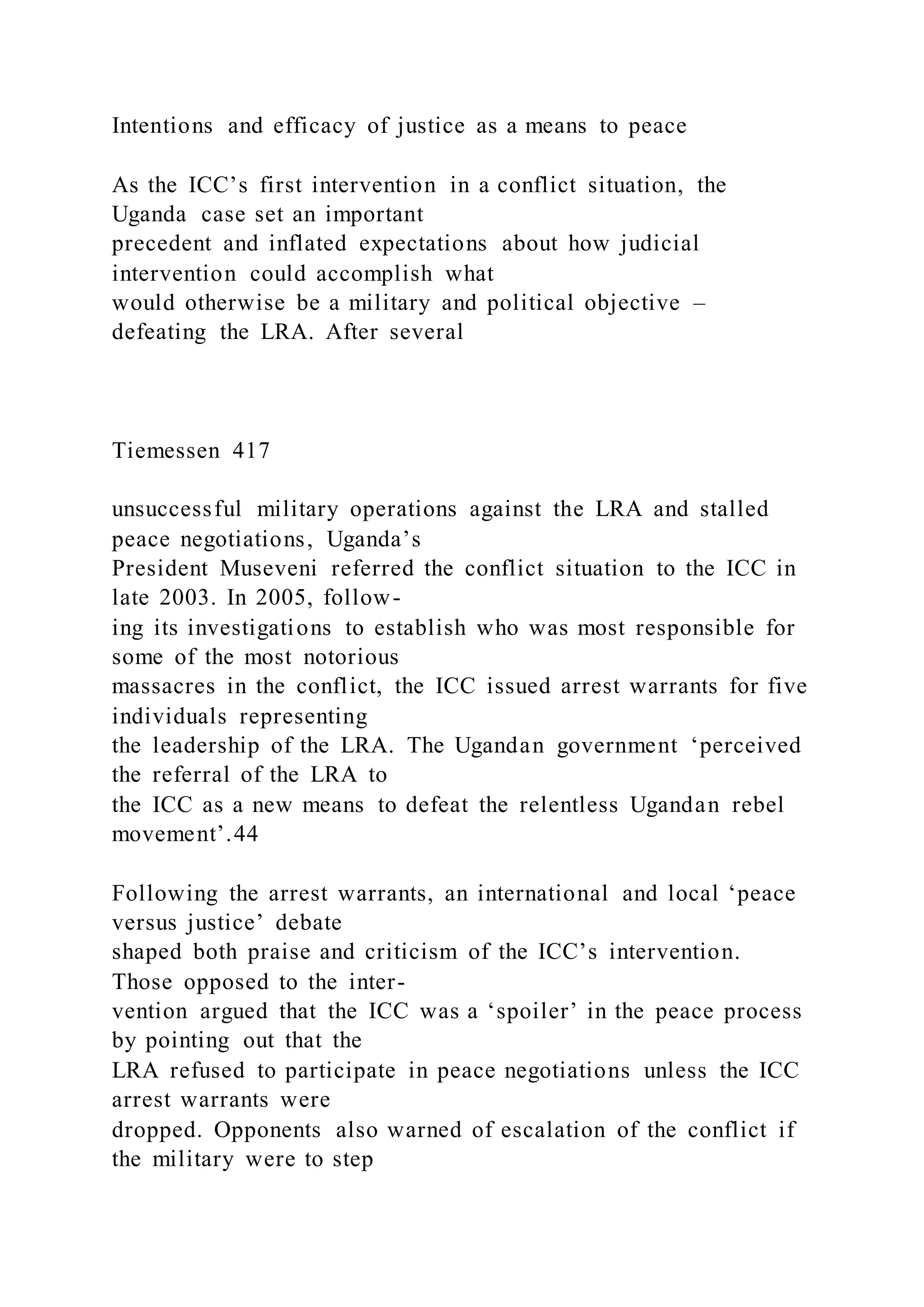 Intentions and efficacy of justice as a means to peace
As the ICC’s first intervention in a conflict situation, the
Uganda case set an important
precedent and inflated expectations about how judicial
intervention could accomplish what
would otherwise be a military and political objective –
defeating the LRA. After several
Tiemessen 417
unsuccessful military operations against the LRA and stalled
peace negotiations, Uganda’s
President Museveni referred the conflict situation to the ICC in
late 2003. In 2005, follow-
ing its investigations to establish who was most responsible for
some of the most notorious
massacres in the conflict, the ICC issued arrest warrants for five
individuals representing
the leadership of the LRA. The Ugandan government ‘perceived
the referral of the LRA to
the ICC as a new means to defeat the relentless Ugandan rebel
movement’.44
Following the arrest warrants, an international and local ‘peace
versus justice’ debate
shaped both praise and criticism of the ICC’s intervention.
Those opposed to the inter-
vention argued that the ICC was a ‘spoiler’ in the peace process
by pointing out that the
LRA refused to participate in peace negotiations unless the ICC
arrest warrants were
dropped. Opponents also warned of escalation of the conflict if
the military were to step
 