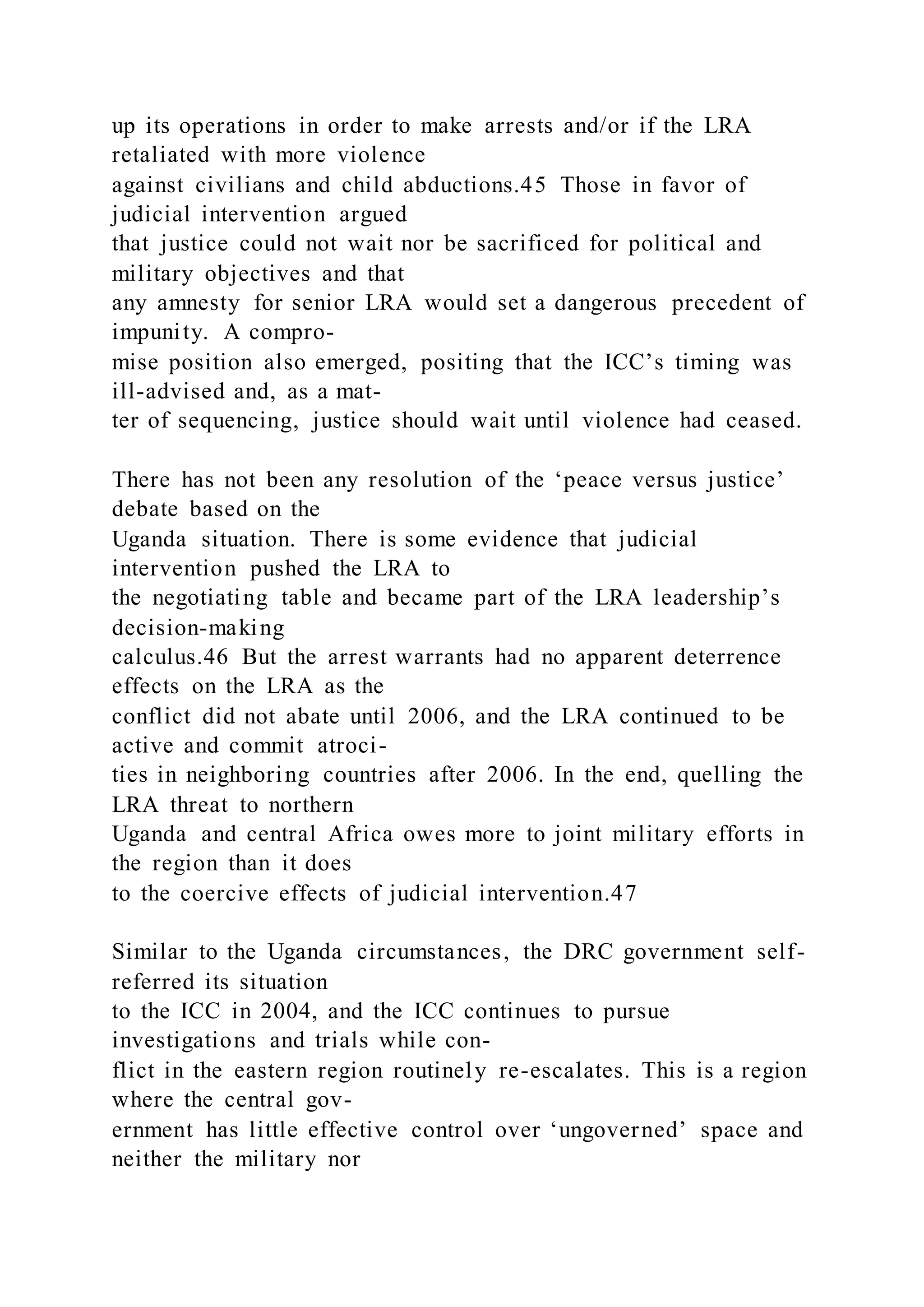 up its operations in order to make arrests and/or if the LRA
retaliated with more violence
against civilians and child abductions.45 Those in favor of
judicial intervention argued
that justice could not wait nor be sacrificed for political and
military objectives and that
any amnesty for senior LRA would set a dangerous precedent of
impunity. A compro-
mise position also emerged, positing that the ICC’s timing was
ill-advised and, as a mat-
ter of sequencing, justice should wait until violence had ceased.
There has not been any resolution of the ‘peace versus justice’
debate based on the
Uganda situation. There is some evidence that judicial
intervention pushed the LRA to
the negotiating table and became part of the LRA leadership’s
decision-making
calculus.46 But the arrest warrants had no apparent deterrence
effects on the LRA as the
conflict did not abate until 2006, and the LRA continued to be
active and commit atroci-
ties in neighboring countries after 2006. In the end, quelling the
LRA threat to northern
Uganda and central Africa owes more to joint military efforts in
the region than it does
to the coercive effects of judicial intervention.47
Similar to the Uganda circumstances, the DRC government self-
referred its situation
to the ICC in 2004, and the ICC continues to pursue
investigations and trials while con-
flict in the eastern region routinely re-escalates. This is a region
where the central gov-
ernment has little effective control over ‘ungoverned’ space and
neither the military nor
 