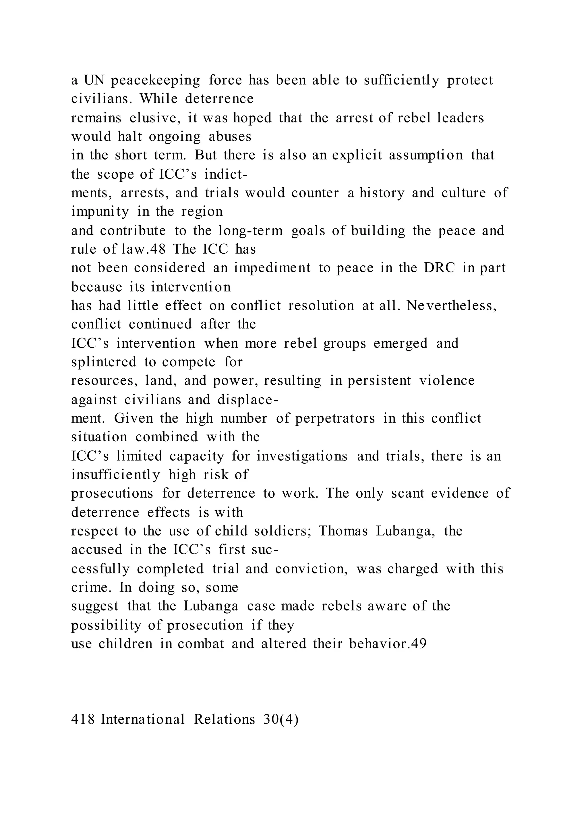a UN peacekeeping force has been able to sufficiently protect
civilians. While deterrence
remains elusive, it was hoped that the arrest of rebel leaders
would halt ongoing abuses
in the short term. But there is also an explicit assumption that
the scope of ICC’s indict-
ments, arrests, and trials would counter a history and culture of
impunity in the region
and contribute to the long-term goals of building the peace and
rule of law.48 The ICC has
not been considered an impediment to peace in the DRC in part
because its intervention
has had little effect on conflict resolution at all. Nevertheless,
conflict continued after the
ICC’s intervention when more rebel groups emerged and
splintered to compete for
resources, land, and power, resulting in persistent violence
against civilians and displace-
ment. Given the high number of perpetrators in this conflict
situation combined with the
ICC’s limited capacity for investigations and trials, there is an
insufficiently high risk of
prosecutions for deterrence to work. The only scant evidence of
deterrence effects is with
respect to the use of child soldiers; Thomas Lubanga, the
accused in the ICC’s first suc-
cessfully completed trial and conviction, was charged with this
crime. In doing so, some
suggest that the Lubanga case made rebels aware of the
possibility of prosecution if they
use children in combat and altered their behavior.49
418 International Relations 30(4)
 