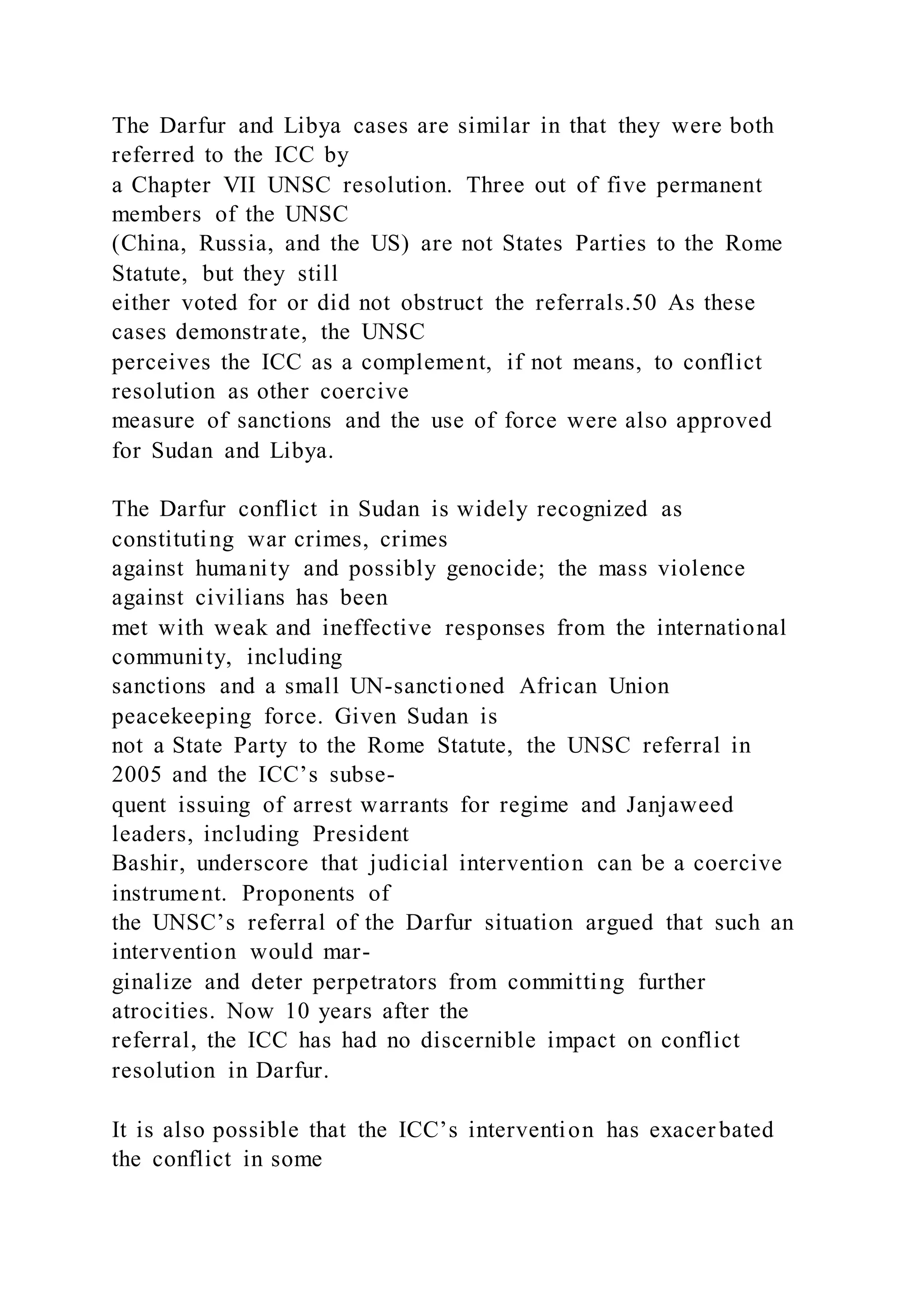 The Darfur and Libya cases are similar in that they were both
referred to the ICC by
a Chapter VII UNSC resolution. Three out of five permanent
members of the UNSC
(China, Russia, and the US) are not States Parties to the Rome
Statute, but they still
either voted for or did not obstruct the referrals.50 As these
cases demonstrate, the UNSC
perceives the ICC as a complement, if not means, to conflict
resolution as other coercive
measure of sanctions and the use of force were also approved
for Sudan and Libya.
The Darfur conflict in Sudan is widely recognized as
constituting war crimes, crimes
against humanity and possibly genocide; the mass violence
against civilians has been
met with weak and ineffective responses from the international
community, including
sanctions and a small UN-sanctioned African Union
peacekeeping force. Given Sudan is
not a State Party to the Rome Statute, the UNSC referral in
2005 and the ICC’s subse-
quent issuing of arrest warrants for regime and Janjaweed
leaders, including President
Bashir, underscore that judicial intervention can be a coercive
instrument. Proponents of
the UNSC’s referral of the Darfur situation argued that such an
intervention would mar-
ginalize and deter perpetrators from committing further
atrocities. Now 10 years after the
referral, the ICC has had no discernible impact on conflict
resolution in Darfur.
It is also possible that the ICC’s intervention has exacer bated
the conflict in some
 
