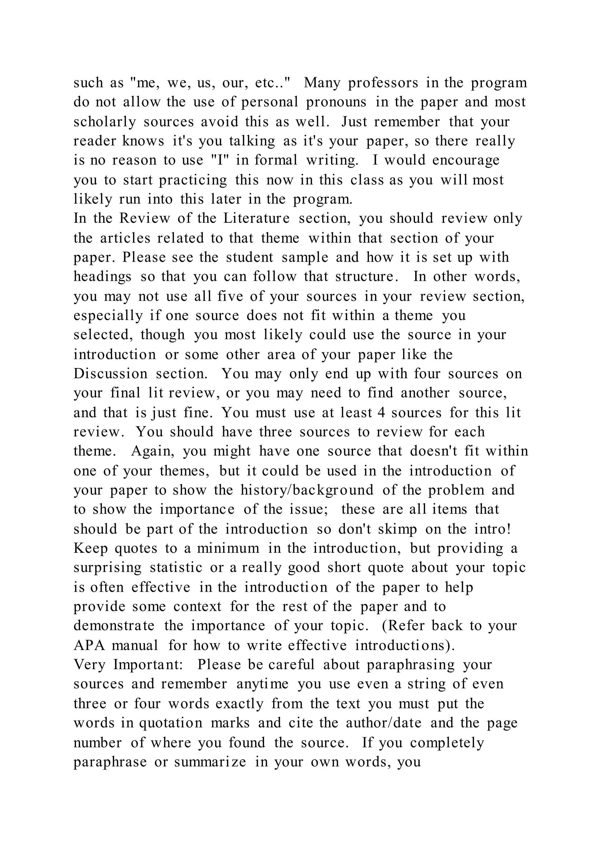 such as "me, we, us, our, etc.." Many professors in the program
do not allow the use of personal pronouns in the paper and most
scholarly sources avoid this as well. Just remember that your
reader knows it's you talking as it's your paper, so there really
is no reason to use "I" in formal writing. I would encourage
you to start practicing this now in this class as you will most
likely run into this later in the program.
In the Review of the Literature section, you should review only
the articles related to that theme within that section of your
paper. Please see the student sample and how it is set up with
headings so that you can follow that structure. In other words,
you may not use all five of your sources in your review section,
especially if one source does not fit within a theme you
selected, though you most likely could use the source in your
introduction or some other area of your paper like the
Discussion section. You may only end up with four sources on
your final lit review, or you may need to find another source,
and that is just fine. You must use at least 4 sources for this lit
review. You should have three sources to review for each
theme. Again, you might have one source that doesn't fit within
one of your themes, but it could be used in the introduction of
your paper to show the history/background of the problem and
to show the importance of the issue; these are all items that
should be part of the introduction so don't skimp on the intro!
Keep quotes to a minimum in the introduction, but providing a
surprising statistic or a really good short quote about your topic
is often effective in the introduction of the paper to help
provide some context for the rest of the paper and to
demonstrate the importance of your topic. (Refer back to your
APA manual for how to write effective introductions).
Very Important: Please be careful about paraphrasing your
sources and remember anytime you use even a string of even
three or four words exactly from the text you must put the
words in quotation marks and cite the author/date and the page
number of where you found the source. If you completely
paraphrase or summarize in your own words, you
 