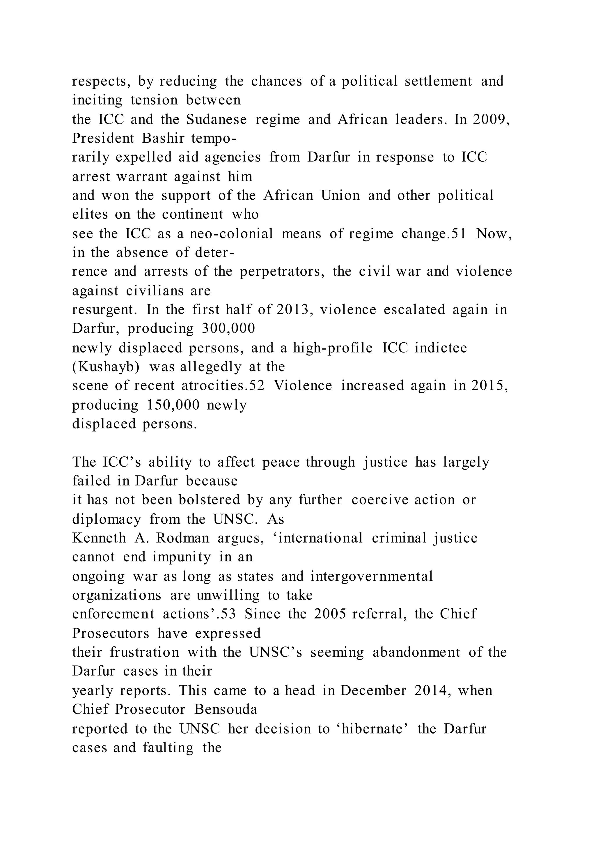 respects, by reducing the chances of a political settlement and
inciting tension between
the ICC and the Sudanese regime and African leaders. In 2009,
President Bashir tempo-
rarily expelled aid agencies from Darfur in response to ICC
arrest warrant against him
and won the support of the African Union and other political
elites on the continent who
see the ICC as a neo-colonial means of regime change.51 Now,
in the absence of deter-
rence and arrests of the perpetrators, the civil war and violence
against civilians are
resurgent. In the first half of 2013, violence escalated again in
Darfur, producing 300,000
newly displaced persons, and a high-profile ICC indictee
(Kushayb) was allegedly at the
scene of recent atrocities.52 Violence increased again in 2015,
producing 150,000 newly
displaced persons.
The ICC’s ability to affect peace through justice has largely
failed in Darfur because
it has not been bolstered by any further coercive action or
diplomacy from the UNSC. As
Kenneth A. Rodman argues, ‘international criminal justice
cannot end impunity in an
ongoing war as long as states and intergovernmental
organizations are unwilling to take
enforcement actions’.53 Since the 2005 referral, the Chief
Prosecutors have expressed
their frustration with the UNSC’s seeming abandonment of the
Darfur cases in their
yearly reports. This came to a head in December 2014, when
Chief Prosecutor Bensouda
reported to the UNSC her decision to ‘hibernate’ the Darfur
cases and faulting the
 