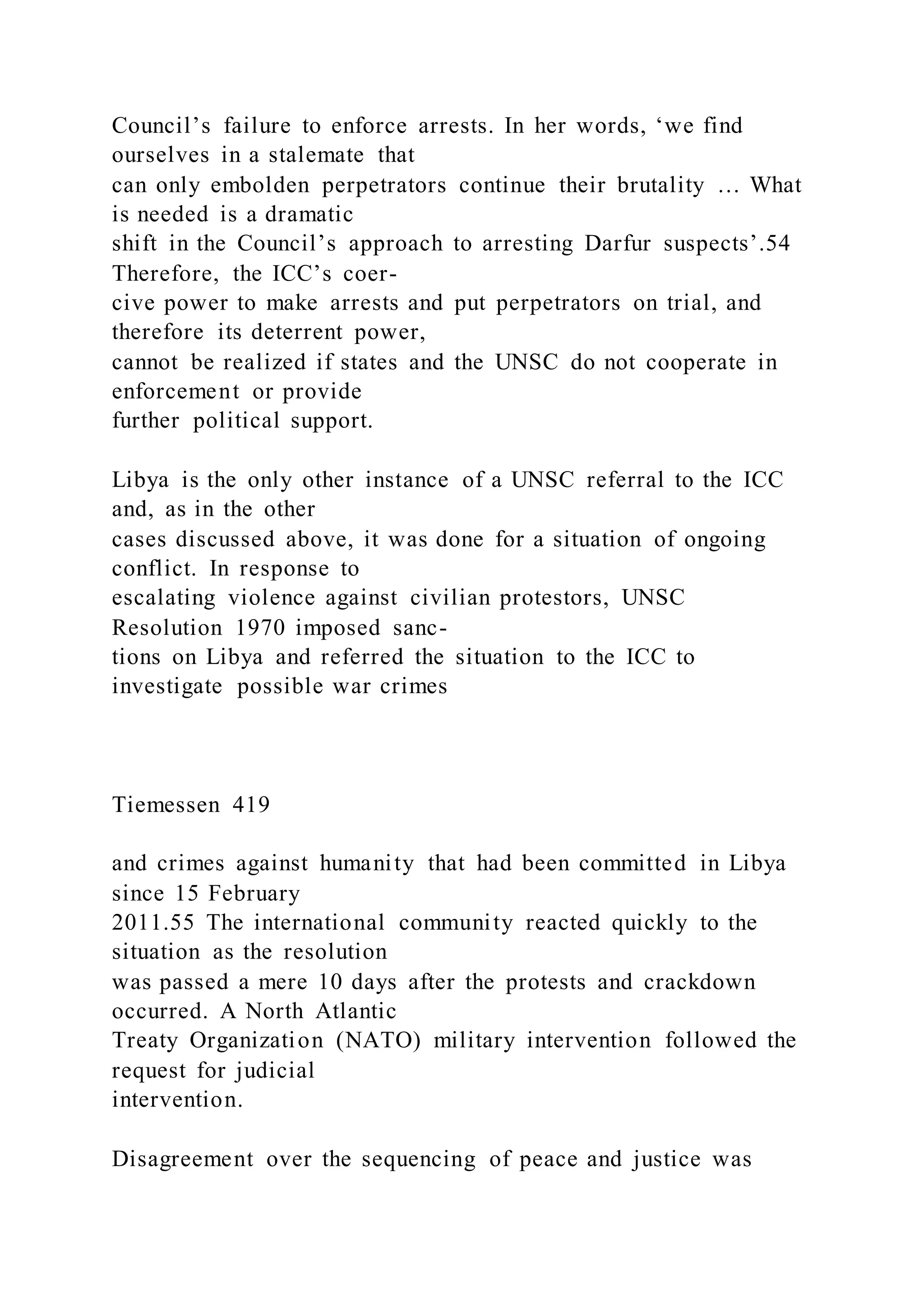 Council’s failure to enforce arrests. In her words, ‘we find
ourselves in a stalemate that
can only embolden perpetrators continue their brutality … What
is needed is a dramatic
shift in the Council’s approach to arresting Darfur suspects’.54
Therefore, the ICC’s coer-
cive power to make arrests and put perpetrators on trial, and
therefore its deterrent power,
cannot be realized if states and the UNSC do not cooperate in
enforcement or provide
further political support.
Libya is the only other instance of a UNSC referral to the ICC
and, as in the other
cases discussed above, it was done for a situation of ongoing
conflict. In response to
escalating violence against civilian protestors, UNSC
Resolution 1970 imposed sanc-
tions on Libya and referred the situation to the ICC to
investigate possible war crimes
Tiemessen 419
and crimes against humanity that had been committed in Libya
since 15 February
2011.55 The international community reacted quickly to the
situation as the resolution
was passed a mere 10 days after the protests and crackdown
occurred. A North Atlantic
Treaty Organization (NATO) military intervention followed the
request for judicial
intervention.
Disagreement over the sequencing of peace and justice was
 