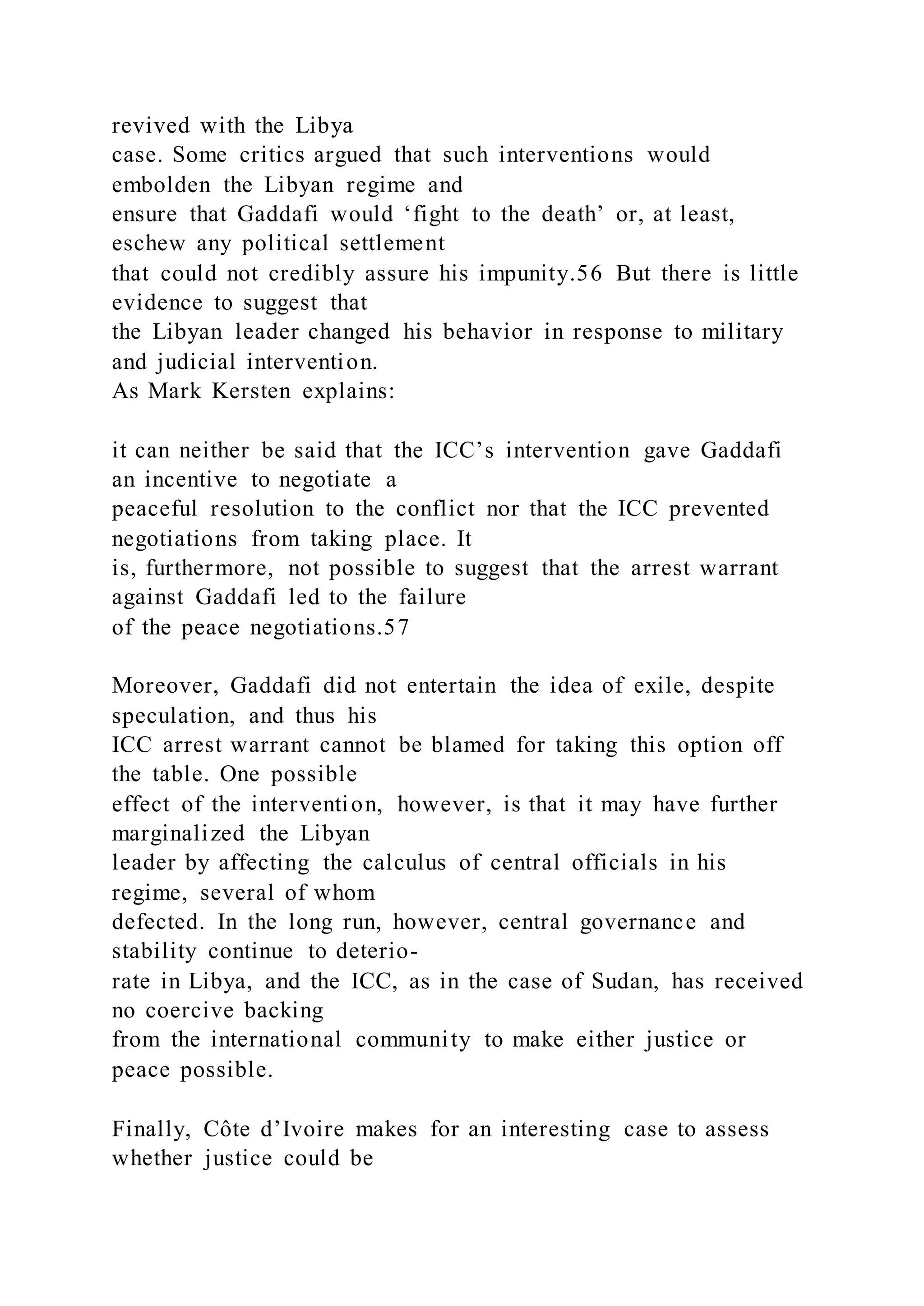 revived with the Libya
case. Some critics argued that such interventions would
embolden the Libyan regime and
ensure that Gaddafi would ‘fight to the death’ or, at least,
eschew any political settlement
that could not credibly assure his impunity.56 But there is little
evidence to suggest that
the Libyan leader changed his behavior in response to military
and judicial intervention.
As Mark Kersten explains:
it can neither be said that the ICC’s intervention gave Gaddafi
an incentive to negotiate a
peaceful resolution to the conflict nor that the ICC prevented
negotiations from taking place. It
is, furthermore, not possible to suggest that the arrest warrant
against Gaddafi led to the failure
of the peace negotiations.57
Moreover, Gaddafi did not entertain the idea of exile, despite
speculation, and thus his
ICC arrest warrant cannot be blamed for taking this option off
the table. One possible
effect of the intervention, however, is that it may have further
marginalized the Libyan
leader by affecting the calculus of central officials in his
regime, several of whom
defected. In the long run, however, central governance and
stability continue to deterio-
rate in Libya, and the ICC, as in the case of Sudan, has received
no coercive backing
from the international community to make either justice or
peace possible.
Finally, Côte d’Ivoire makes for an interesting case to assess
whether justice could be
 