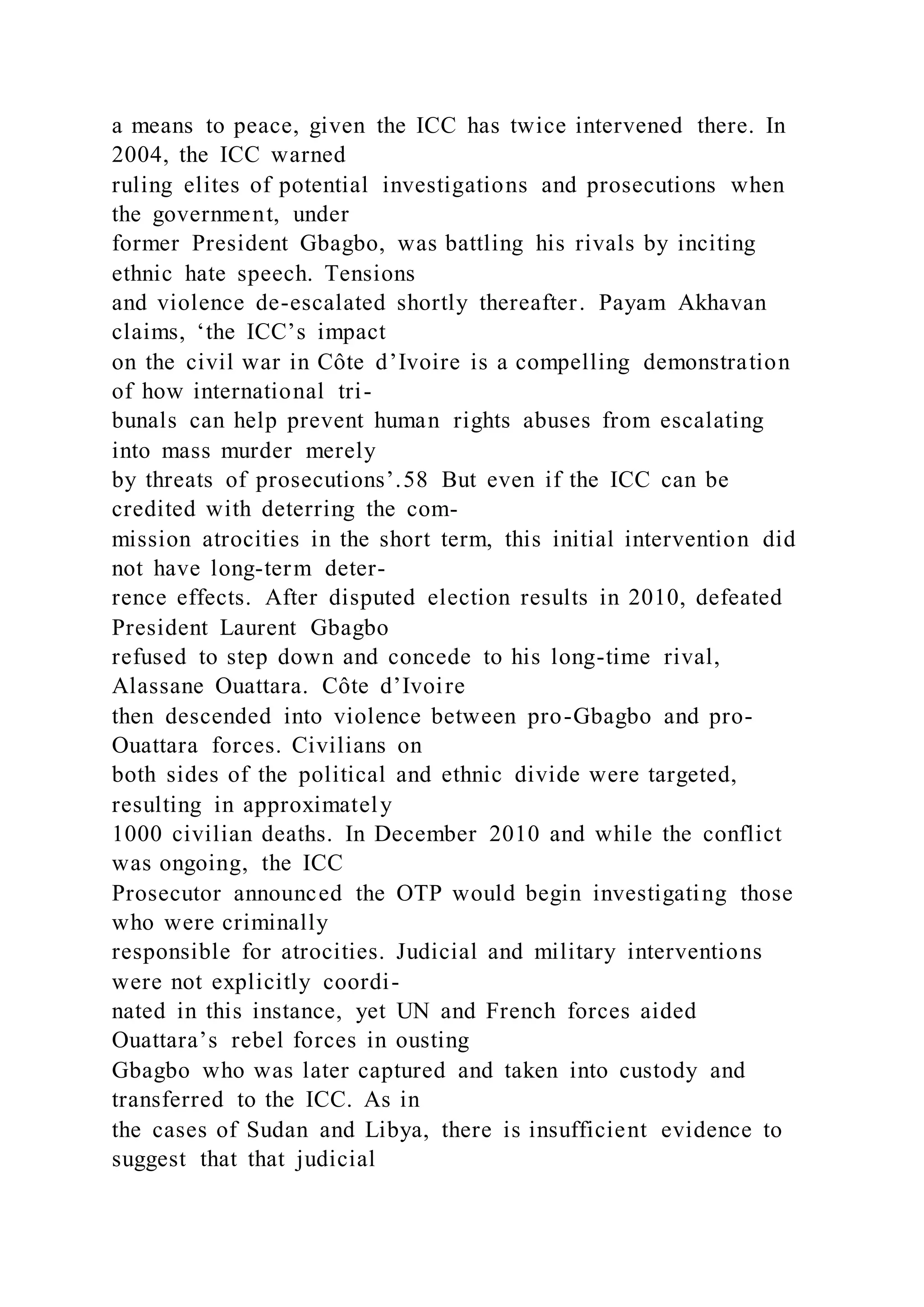a means to peace, given the ICC has twice intervened there. In
2004, the ICC warned
ruling elites of potential investigations and prosecutions when
the government, under
former President Gbagbo, was battling his rivals by inciting
ethnic hate speech. Tensions
and violence de-escalated shortly thereafter. Payam Akhavan
claims, ‘the ICC’s impact
on the civil war in Côte d’Ivoire is a compelling demonstration
of how international tri-
bunals can help prevent human rights abuses from escalating
into mass murder merely
by threats of prosecutions’.58 But even if the ICC can be
credited with deterring the com-
mission atrocities in the short term, this initial intervention did
not have long-term deter-
rence effects. After disputed election results in 2010, defeated
President Laurent Gbagbo
refused to step down and concede to his long-time rival,
Alassane Ouattara. Côte d’Ivoire
then descended into violence between pro-Gbagbo and pro-
Ouattara forces. Civilians on
both sides of the political and ethnic divide were targeted,
resulting in approximately
1000 civilian deaths. In December 2010 and while the conflict
was ongoing, the ICC
Prosecutor announced the OTP would begin investigating those
who were criminally
responsible for atrocities. Judicial and military interventions
were not explicitly coordi-
nated in this instance, yet UN and French forces aided
Ouattara’s rebel forces in ousting
Gbagbo who was later captured and taken into custody and
transferred to the ICC. As in
the cases of Sudan and Libya, there is insufficient evidence to
suggest that that judicial
 