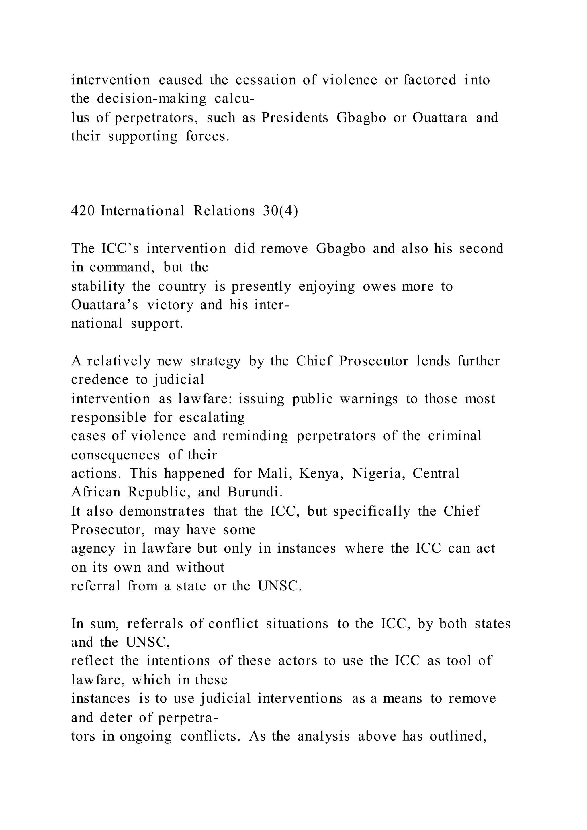 intervention caused the cessation of violence or factored i nto
the decision-making calcu-
lus of perpetrators, such as Presidents Gbagbo or Ouattara and
their supporting forces.
420 International Relations 30(4)
The ICC’s intervention did remove Gbagbo and also his second
in command, but the
stability the country is presently enjoying owes more to
Ouattara’s victory and his inter-
national support.
A relatively new strategy by the Chief Prosecutor lends further
credence to judicial
intervention as lawfare: issuing public warnings to those most
responsible for escalating
cases of violence and reminding perpetrators of the criminal
consequences of their
actions. This happened for Mali, Kenya, Nigeria, Central
African Republic, and Burundi.
It also demonstrates that the ICC, but specifically the Chief
Prosecutor, may have some
agency in lawfare but only in instances where the ICC can act
on its own and without
referral from a state or the UNSC.
In sum, referrals of conflict situations to the ICC, by both states
and the UNSC,
reflect the intentions of these actors to use the ICC as tool of
lawfare, which in these
instances is to use judicial interventions as a means to remove
and deter of perpetra-
tors in ongoing conflicts. As the analysis above has outlined,
 
