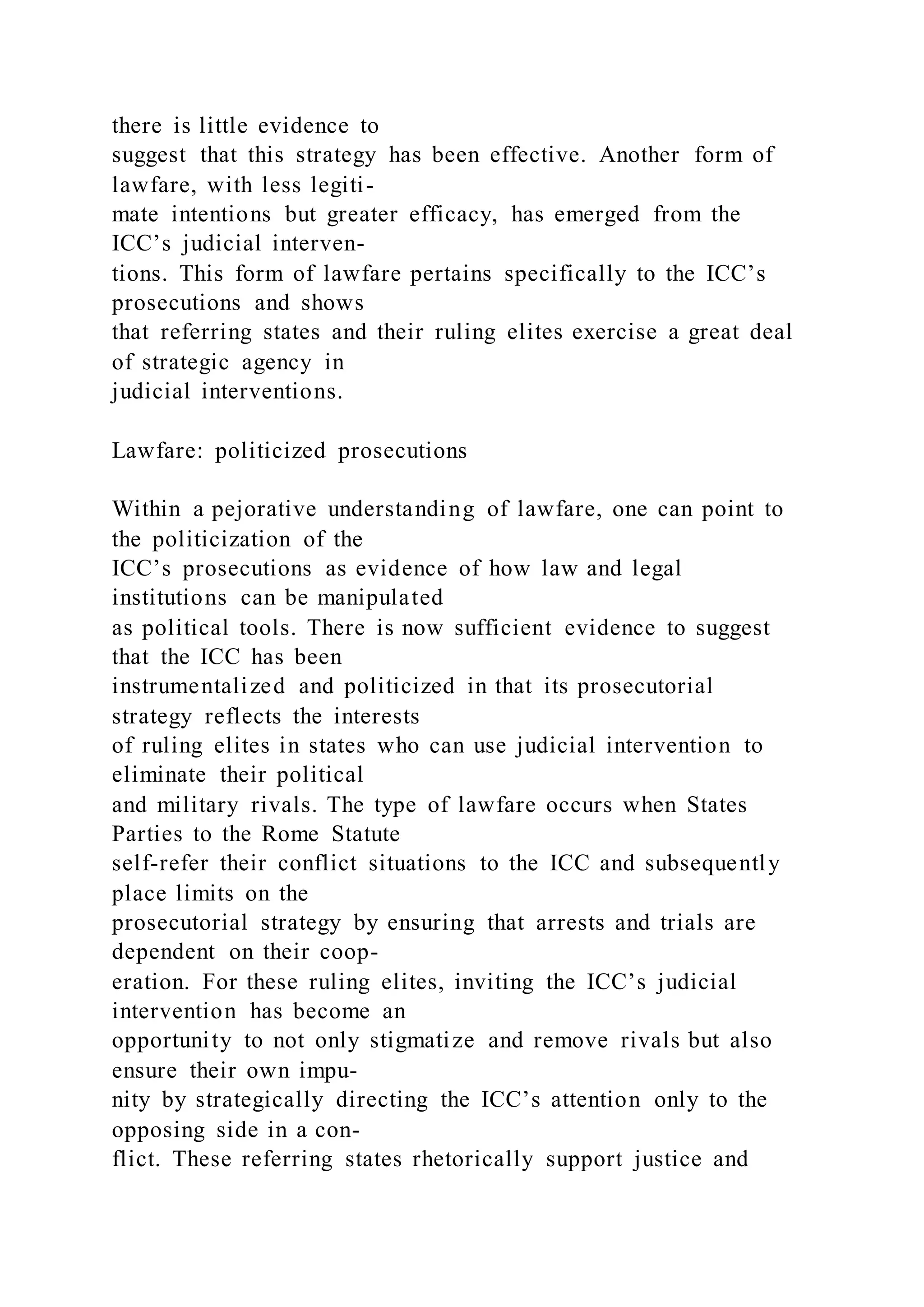 there is little evidence to
suggest that this strategy has been effective. Another form of
lawfare, with less legiti-
mate intentions but greater efficacy, has emerged from the
ICC’s judicial interven-
tions. This form of lawfare pertains specifically to the ICC’s
prosecutions and shows
that referring states and their ruling elites exercise a great deal
of strategic agency in
judicial interventions.
Lawfare: politicized prosecutions
Within a pejorative understanding of lawfare, one can point to
the politicization of the
ICC’s prosecutions as evidence of how law and legal
institutions can be manipulated
as political tools. There is now sufficient evidence to suggest
that the ICC has been
instrumentalized and politicized in that its prosecutorial
strategy reflects the interests
of ruling elites in states who can use judicial intervention to
eliminate their political
and military rivals. The type of lawfare occurs when States
Parties to the Rome Statute
self-refer their conflict situations to the ICC and subsequently
place limits on the
prosecutorial strategy by ensuring that arrests and trials are
dependent on their coop-
eration. For these ruling elites, inviting the ICC’s judicial
intervention has become an
opportunity to not only stigmatize and remove rivals but also
ensure their own impu-
nity by strategically directing the ICC’s attention only to the
opposing side in a con-
flict. These referring states rhetorically support justice and
 
