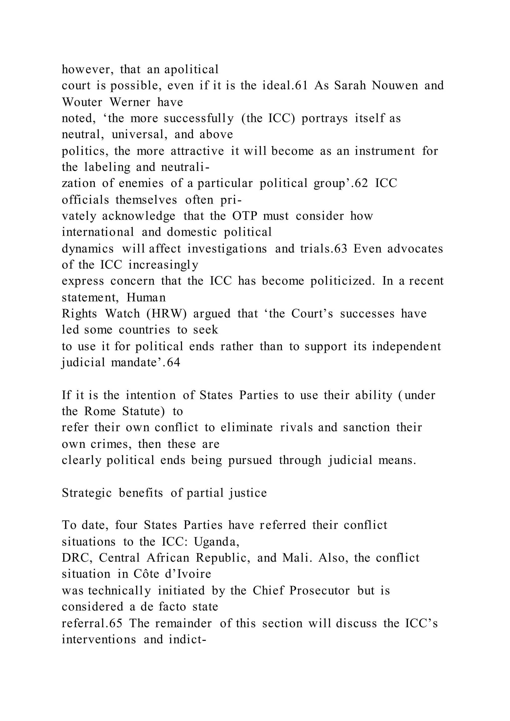 however, that an apolitical
court is possible, even if it is the ideal.61 As Sarah Nouwen and
Wouter Werner have
noted, ‘the more successfully (the ICC) portrays itself as
neutral, universal, and above
politics, the more attractive it will become as an instrument for
the labeling and neutrali-
zation of enemies of a particular political group’.62 ICC
officials themselves often pri-
vately acknowledge that the OTP must consider how
international and domestic political
dynamics will affect investigations and trials.63 Even advocates
of the ICC increasingly
express concern that the ICC has become politicized. In a recent
statement, Human
Rights Watch (HRW) argued that ‘the Court’s successes have
led some countries to seek
to use it for political ends rather than to support its independent
judicial mandate’.64
If it is the intention of States Parties to use their ability ( under
the Rome Statute) to
refer their own conflict to eliminate rivals and sanction their
own crimes, then these are
clearly political ends being pursued through judicial means.
Strategic benefits of partial justice
To date, four States Parties have referred their conflict
situations to the ICC: Uganda,
DRC, Central African Republic, and Mali. Also, the conflict
situation in Côte d’Ivoire
was technically initiated by the Chief Prosecutor but is
considered a de facto state
referral.65 The remainder of this section will discuss the ICC’s
interventions and indict-
 